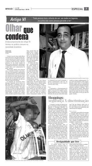 7Comunicação Social - UNI-BH
JUNHO 2008
IMPRESSÃO ESPECIAL
Fabíola Prado
Luciana Xavier
5° PERÍODO
A dona de casa de classe média Maria
Cleuza Xavier foi a uma loja de jóias com-
prar um anel para sua filha que iria fazer
15 anos. A funcionária, porém, se recusou
a mostrar os anéis mais caros. Não foi a
primeira vez. As roupas simples de
Maria Cleusa, infelizmente, determinam
a qualidade do tratamento. "Só pelo olhar
a gente sabe o que a pessoa pensa da
gente", lamenta.
Todos os dias, alguém, como a dona de
casa, é excluído ou assiste a uma exclu-
são. Não é raro presenciar o segurança de
um estabelecimento comercial proibindo
um morador de rua entrar em um recinto
por causas de seus trajes. Situações como
esta são cada vez mais habituais, porém,
grande parte da população não sabe que
tais atos violam seus direitos.
O estudante de jornalismo Pedro
Henrique Laguardia, que já morou em
Belo Horizonte e atualmente mora em
São Paulo, conta que já presenciou mais
casos de exclusão na cidade. De acordo
com ele, é na noite da capital paulistana
que acontecem os mais absurdos tipos de
discriminação. "As boates mais sofisti-
cadas exigem no mínimo que a pessoa
tenha um poder aquisitivo maior e, além
disso, pessoas feias não
podem entrar, indepen-
dente de sua condição
social", diz. Segundo Pe-
dro, um dos argumentos
usados pelos seguranças
para adotar tais medi-
das é o de não prejudicar
a imagem do local.
As ordens dos donos
dos estabelecimentos
são, quase sempre, as
mesmas. O gerente da
cafeteria e livraria Sta-
tus, localizada numa á-
rea nobre de Belo Hori-
zonte, Ivan Carlos, afir-
ma que os freqüenta-
dores precisam estar
com vestimentas ade-
quadas para entrar no
estabelecimento, porque
se preocupa com o quê seus clientes
podem pensar. "Se entrar alguém assim e
roubar alguma coisa os clientes podem
desconfiar dos funcionários", ressalta.
"As pessoas já conhecem o sistema
da casa, quando um mendigo vem aqui
para comprar um café, pede pela porta
mesmo e quando pega já vai embora,
aqui é muito tranqüilo em relação a
isso", conta Ivan. Em seu estabeleci-
mento, homossexual também não tem
vez. Quando há um casal se beijando, o
gerente imediatamente pede que um
dos seus funcionários vá até a mesa e
converse com o casal.
TRIBOS
O preconceito e o descumprimento do
artigo 6º não está restrito somente a men-
digos ou crianças de rua. Tribos urbanas
também sofrem este abuso. O uso de trajes
diferentes, faz com que muitas delas sejam
vetadas em alguns estabelecimentos. É o
que ocorre com metaleiros, punks, hippies,
skatistas, dentre outros. A universitária
Lorença Cândito conta que já protagonizou
e presenciou diversas situações de pré-jul-
gamentos, proibições e exclusões. "Não é
correto esse tipo de atitude. Todos devem
ser tratados da mesma maneira, indepen-
dente da sua classe, da sua cor ou traje.
Não se pode ofuscar a lei de que todos são
iguais", ressalta.
Olhar que
condenaO descumprimento do artigo VI
tornou-se prática comum na
sociedade brasileira
Ivan Carlos adota tais medidas de restrição para evitar que seus clientes desconfiem da integridade profissional dos funcionários da cafeteria e livraria
“Todas as vezes que eu tento entrar lá pra comprar alguma coisa para comer eles não deixam”, afirma M.S.
A restrição à entrada de algumas pes-
soas nos shoppings também gera polêmica.
Segundo a Associação Brasileira de
Shopping Centers (ABRASCE), o shopping
é um centro comercial planejado de admi-
nistração única, composto de lojas desti-
nadas à exploração comercial e à prestação
de serviços. Não há uma lei que proíba a
entrada de mendigos, crianças de rua ou
pessoas mal vestidas em shoppings.
Porém, a segurança oferecida por estes
estabelecimentos se vale de sistemas de
alta tecnologia, como circuito interno e
externo de câmeras, seguranças, guaritas,
detectores de metal, entre outros.
Ao serem perguntados sobre os
critérios adotados para restringir a entra-
da de certos freqüentadores no local, dois
seguranças de um shopping da zona sul de
Belo Horizonte entraram em contradição.
O primeiro afirma que o shopping só não
permite pessoas descalças. Em relação à
entrada de mendigos, o segurança conclui
que este teria o direito de entrar. "Claro,
direitos iguais!", diz. Já o segundo res-
salta: "para que os mendigos vão entrar
aqui? Não têm dinheiro. Então será só
para incomodar os outros". De acordo com
ele, estes critérios são estabelecidos pela
administração do shopping.
DIREITO GARANTIDO
A advogada e procuradora do município
de Contagem, Kátia Souza Lima, expõe o
ponto de vista legal e comenta sobre os
direitos e deveres expressos na Declaração
dos Direitos Humanos. Segundo ela, o arti-
go 6º é um dos mais importantes, pois en-
volve o cidadão no âmbito da democracia,
igualdade e reconhecimento.
"Com o artigo em vigor, o indivíduo
tem o direito de transitar em qualquer
ambiente, seja ele público, e não pode,
assim, ser proibido de tal ato", afirma a
advogada. De acordo com ela, o não-
cumprimento do artigo 6º pode levar a
abertura de um processo de danos morais.
"São inúmeros casos de processos nos
fóruns nos quais as pessoas alegam terem
sido vítimas do desrespeito em relação ao
artigo 6 da Declaração dos Direitos Hu-
manos", acrescenta.
Shoppings:
segurança X discriminação
É comum assistir cenas de
descriminação se repetirem todos os
dias quando o local é a Savassi, bairro
tradicional localizado numa área nobre
da capital mineira. Estudantes, cri-
anças, profissionais em horário de
almoço, pessoas em hora de lazer e
idosos bem vestidos freqüentam diaria-
mente o Mc Donalds, mesmo sem con-
sumir. Porém, quando se trata de cri-
anças de rua e mendigos, a história se
modifica. Mesmo com o dinheiro em
mãos, pessoas mais simples e mendigos
não têm a chance de consumir.
É o caso de M. S., que mora na rua e
passa a maioria dos seus dias nos ar-
redores do Mc Donalds e é proibida de
entrar no recinto, mesmo quando
alguém lhe dá dinheiro suficiente para
comprar algo. "Todas as vezes que eu
tento entrar lá pra comprar alguma
coisa para comer eles não deixam. Tenho
vontade, mas sempre tenho que esperar
alguém comprar pra mim", desabafa.
FABÍOLA PRADO
FABÍOLA PRADO
Desigualdade que fere
 
