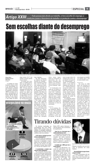 9Comunicação Social - UNI-BH
JUNHO 2008
IMPRESSÃO ESPECIAL
Alysson Neves
Elizabeth Guerreiro
Miria César
5° PERÍODO
A realidade de muitos
brasileiros esbarra na fal-
ta de oportunidades. Se-
gundo pesquisa realizada
pelo Instituto Brasileiro
de Geografia e Estatística
(IBGE), em março, nas re-
giões metropolitanas de
Recife, Salvador, Belo Ho-
rizonte, Rio de Janeiro,
São Paulo e Porto Alegre,
a taxa média de desem-
prego cresceu 14,5 % em
relação ao mesmo período
do ano anterior.
De acordo com a pes-
quisa, 41 milhões de pes-
soas, nas seis regiões, es-
tão na idade ativa, 2% a
mais do que em março de
2007. Ou seja, cresceu a
população com idade para
trabalhar. O número de
pessoas com algum tipo
de ocupação não se alte-
rou em relação a fevereiro
de 2008. Porém, em rela-
ção a março do ano passa-
do, 713 mil pessoas perde-
ram o emprego.
Em Belo Horizonte,
na Agência do Sistema
Nacional de Trabalho –
Sine, localizado na Praça
Sete, cerca de 900 pes-
soas comparecem diaria-
mente na esperança de
conquistar uma vaga. Se-
gundo a Coordenadora
de Atendimento ao Tra-
balhador, Jane Maria de
Fátima Coutinho, todos
os candidatos fazem um
cadastro e, na medida
em que as empresas
disponibilizam as vagas,
o Sine busca a pessoa
com o perfil adequado.
"Diante dos índices de
desemprego no estado, o
Sine oferece um progra-
ma de capacitação para
aumentar as chances de
o trabalhador desem-
pregado ser reinserido no
mercado de trabalho. O
Programa de Competên-
cias Básicas oferece pa-
lestras que abrangem
vários temas impor-
tantes na construção da
auto-estima dos can-
didatos ensinando como
elaborar um currículo e
como se portar em entre-
vista de emprego", expli-
ca.
A Coordenadora diz
ainda que, em alguns ca-
sos, a capacitação profis-
sional não é suficiente
para que o candidato seja
contratado. A localidade
onde ele mora, a quan-
tidade de vales-transpor-
te que necessita e o tem-
po gasto para chegar ao
trabalho são fatores de-
terminantes na hora da
contratação.
CANDIDATOS
A ex-vendedora Sir-
lene Margarete Ribeiro,
36 anos, desempregada
há dois meses, procurou
o posto do Sine para se
candidatar a uma vaga
de emprego. "O que apa-
recer eu pego; tenho três
crianças para tratar, pa-
go aluguel e não posso fi-
car desempregada", de-
sabafa. A ex-vendedora
relata a forma ideal de
emprego que gostaria de
ter, "preferencialmente
na área de vendas e com
condições justas de tra-
balho como carteira as-
sinada, auxílio transpor-
te, vale refeição e um sa-
lário que me dê a mínima
condição de cuidar de
minha família".
O ex-balconista Harley
Gonçalves Rocha, 24 anos,
desempregado, mudou de
Nova Lima para Belo Ho-
rizonte em busca de me-
lhores condições de traba-
lho. Diante do desemprego
na capital, o jovem pensa
em retornar para sua
cidade. "Hoje moro em
uma república, e com o
salário do emprego an-
terior, conseguia sobrevi-
ver aqui na capital, mas se
não conseguir um trabalho
vou retornar para a casa
da minha família",conta.
INFORMALIDADE
Em março de 2008
houve um acréscimo de
3,5% de trabalhadores
autônomos nas seis re-
giões metropolitanas in-
vestigadas pela Pesquisa
Mensal de Emprego do
IBGE. Eles representam
19,2% da população ocu-
pada, em sua maioria ho-
mens (60,8%); trabalham
41,3 horas por semana e
32,5% deles têm 50 anos
ou mais de idade. O
rendimento médio é de
R$ 1.013,50, mas 70%
recebem menos de dois
salários mínimos por
mês. Concentrados, prin-
cipalmente, no comércio
(28,3%) e na construção
(17,5%), apenas um em
cada cinco trabalhadores
contribui para a previ-
dência social.
Semescolhasdiantedodesemprego
Os direitos instituídos na
Consolidação das Leis Traba-
lhistas (CLT), muitas vezes, são
violados. O advogado trabalhista
Wagner Souza de Paula, 24 anos,
esclarece como isso acontece.
A CLT pode ser utilizada para ben-
eficiar os empregadores?
A CLT foi criada para regularizar
as relações de Empregos. Da mesma
forma que os empregados e empre-
gadores tem seus direitos, eles tam-
bém tem seus deveres. Se algum
empregador consegue algum benefí-
cio, o tem por não respeitar a CLT.
A insalubridade é também uma
causa de ações trabalhistas?
Sim, sem dúvida. Existem empre-
sas que acreditam que simplesmente
por fornecer os EPI's (Equipamento
de Proteção Individual), estão neu-
tralizando completamente os
agentes insalubres e por isso não
pagam o adicional de insalubridade.
Muitos EPI’s apenas diminuem a
ação dos agentes, não os neutralizan-
do completamente.
Como fica se o funcionário tem a
saúde prejudicada por isso?
O empregado lesado poderá recor-
rer à justiça para requerer as ind-
enizações por danos materiais,
morais e estéticos. Denomina-se
Monetização do risco. As empresas
preferem indenizar a prevenir os
danos à saúde dos trabalhadores.
É verdade que o INSS quer tirar o
auxílio-doença?
O INSS vem dificultando a con-
cessão do auxílio-doença, mas não
quer extingui-lo, mesmo porque não
tem competência para isso. Para se
eliminar o auxílio doença seria
necessário uma alteração na lei
8213. É a lei que define quais os tipos
de benefícios o INSS paga. Para
alterar essa lei somente com
aprovação do Congresso Nacional.
Eliminar o beneficio seria um retro-
cesso às garantias dos traba-
lhadores.
Há possibilidade do seguro desem-
prego ser extinto?
O Seguro Desemprego está pre-
visto na Constituição, Artigo 7º.
Dessa forma, seria necessária uma
Emenda Constitucional para extin-
gui-lo.
Tirando dúvidas
O problema do desemprego atinge em cheio a população jovem. Entre 1995 e 2005, a taxa de desemprego da poplação jovem, entre 15 e 24 anos, cresceu muito mais do que outras faixas etárias. No Sine, na Praça Sete, é grande a procura por uma vaga no mercado
Fonte:
IBGE
MIRIA CÉSAR
MIRIA CÉSAR
Wagner Souza de Paula explica detalhes da CLT
ALYSSON NEVES
 