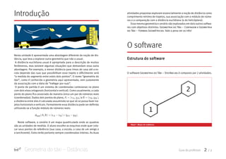 Geometria do táxi – Distâncias Guia do professor 2 / 7
Introdução
Nesta unidade é apresentada uma abordagem diferente da noção de dis-
tância, que leva a explorar outra geometria que não a usual.
A distância euclidiana usual é apropriada para a descrição de muitos
fenômenos, mas existem algumas situações que demandam essa outra
abordagem. Por exemplo, a menor distância para irmos de casa até a es-
cola depende das ruas que possibilitam esse trajeto e dificilmente será
“a medida do segmento entre estes dois pontos”. O nome “geometria do
táxi”, como é conhecida a geometria aqui apresentada, vem justamente
da associação com a ideia de “trafegar por ruas”.
O ponto de partida é um sistema de coordenadas cartesianas no plano
com dois eixos ortogonais (horizontal e vertical). Como usualmente, a cada
ponto do plano fica associado de maneira única um par de números reais
(coordenadas). Dados dois pontos do plano, A = (xA,yA) B = (xB,yB) dtaxi(A,B) = |xA −xB|+|yA −yB|eA = (xA,yA) B = (xB,yB) dtaxi(A,B) = |xA −xB|+|yA −yB|,
a distância entre eles é calculada assumindo-se que só se possa fazer tra-
jetos horizontais e verticais. Formalmente essa distância pode ser definida
utilizando-se a função módulo de números reais:
xA,yA) B = (xB,yB) dtaxi(A,B) = |xA −xB|+|yA −yB|.
Neste software, o cenário é um mapa quadriculado onde as quadras
são as unidades de medida. O aluno escolhe as esquinas onde quer colo-
car seus pontos de referência (sua casa, a escola, a casa de um amigo e
a lanchonete). Estes terão portanto sempre coordenadas inteiras. As duas
atividades propostas exploram essencialmente a noção de distância como
comprimento mínimo de trajetos, sua associação com o módulo de núme-
ros e a comparação com a distância euclidiana (a do helicóptero).
Essa mesma geometria e cenário são explorados em dois outros softwa-
res com objetivos distintos: Geometria do TÁXi – CoNtaGem e Geometria
do TÁXi – Formas GeomÉtricas. Vale a pena ver os três!
O software
Estrutura do software
O software Geometria do TÁXi – DistÂNcias é composto por 2 atividades.
tela 1 Mapa do software.
 