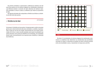 Geometria do táxi – Distâncias Guia do professor 3 / 7
Na parte 2 é considerado um sistema ortogonal de coordenadas carte-
sianas e os objetivos são: determinar as coordenadas das localidades
marcadas no mapa e a extensão em quadras do menor caminho possível
entre uma localidade e outra, e representar no mapa esse caminho.
Na primeira atividade, é apresentada a definição da distância do táxi
entre dois pontos em um sistema ortogonal de coordenadas cartesianas,
cuja fórmula envolve o conceito de valor absoluto de números reais.
Essa atividade é comum a todos os softwares que tratam da Geometria
do Táxi.
Na segunda atividade são comparadas a distância euclidiana e a distân-
cia do táxi entre dois pontos.
1 Distância do táxi
A atividade 1 é dividida em duaspartes. A primeira parte contém instruções
gerais para o desenvolvimento das duas atividades e, também, é apresen-
tado o mapa de ruas de uma cidade, representado por uma malha quadri-
culada. No início, o aluno escolhe posições para quatro localidades que
serão utilizadas como pontos de referência nas atividades. As localidades
devem estar necessariamente nas esquinas para simplificar a obtenção
das distâncias.
ATIVIDADE
tela 2
 