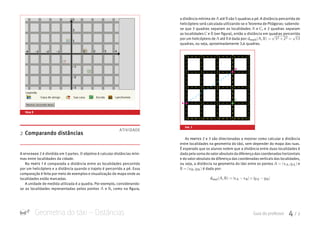 Geometria do táxi – Distâncias Guia do professor 4 / 7
a distância mínima de A B C deucli(A,B) =
√
32 +22 =
√
13atéA B C deucli(A,B) =
√
32 +22 =
√
13são 5 quadras a pé. A distância percorrida de
helicóptero será calculada utilizando-se o Teorema de Pitágoras: sabendo-
se que 3 quadras separam as localidades A B C deucli(A,B) =
√
32 +2eA B C deucli(A,B) =
√
32 +22 =
√
13, e 2 quadras separam
as localidadesA B C deucli(A,B) =
√
32 +22 =
√
13eA B C deucli(A,B) =
√
32 +22 =
√
13(ver figura), então a distância em quadras percorrida
por um helicóptero de A B C deucli(A,B) =
√
32 +22 =
√
13atéA B C deucli(A,B) =
√
32 +22 =
√
13é dada por:A B C deucli(A,B) =
√
32 +22 =
√
13
quadras, ou seja, aproximadamente 3,6 quadras.
As partes 2 e 3 são direcionadas a mostrar como calcular a distância
entre localidades na geometria do táxi, sem depender do mapa das ruas.
É esperado que os alunos notem que a distância entre duas localidades é
dada pela soma dovalor absoluto da diferença dascoordenadashorizontais
e do valor absoluto da diferença das coordenadas verticais das localidades,
ou seja, a distância na geometria do táxi entre os pontos A = (xA,yA) B = (xB,e
A = (xA,yA) B = (xB,yB) dtaxi(A,B) = |xA −xB|+|yA −yB|é dada por:
A = (xA,yA) B = (xB,yB) dtaxi(A,B) = |xA −xB|+|yA −yB|
2 Comparando distâncias
A atividade 2 é dividida em 5 partes. O objetivo é calcular distâncias míni-
mas entre localidades da cidade.
Na parte 1 é comparada a distância entre as localidades percorrida
por um helicóptero e a distância quando o trajeto é percorrido a pé. Essa
comparação é feita por meio de exemplos e visualização do mapa onde as
localidades estão marcadas.
A unidade de medida utilizada é a quadra. Por exemplo, considerando-
se as localidades representadas pelos pontos A B C deucli(A,B) =
√
32 +22 =
√
13eA B C deucli(A,B) =
√
32 +22 =
√
13, como na figura,
tela 3
ATIVIDADE
A
B
C
fig. 1
 