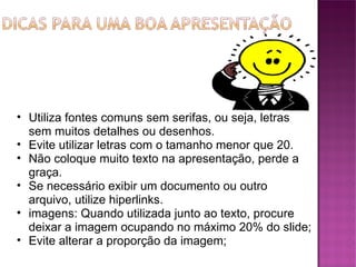 Utiliza fontes comuns sem serifas, ou seja, letras sem muitos detalhes ou desenhos. Evite utilizar letras com o tamanho menor que 20. Não coloque muito texto na apresentação, perde a graça. Se necessário exibir um documento ou outro arquivo, utilize hiperlinks.  imagens: Quando utilizada junto ao texto, procure deixar a imagem ocupando no máximo 20% do slide; Evite alterar a proporção da imagem; 