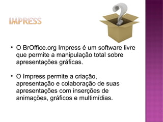 O BrOffice.org Impress é um software livre que permite a manipulação total sobre apresentações gráficas.  O Impress permite a criação, apresentação e colaboração de suas apresentações com inserções de animações, gráficos e multimídias. 