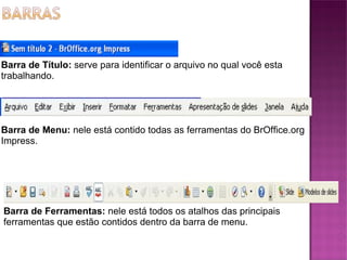 Barra de Título:  serve para identificar o arquivo no qual você esta trabalhando. Barra de Menu:  nele está contido todas as ferramentas do BrOffice.org Impress. Barra de Ferramentas:  nele está todos os atalhos das principais ferramentas que estão contidos dentro da barra de menu. 