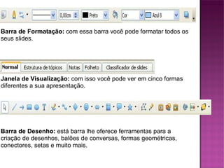 Barra de Formatação:  com essa barra você pode formatar todos os seus slides. Janela de Visualização:  com isso você pode ver em cinco formas diferentes a sua apresentação. Barra de Desenho:  está barra lhe oferece ferramentas para a criação de desenhos, balões de conversas, formas geométricas, conectores, setas e muito mais. 