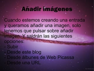 Añadir imágenes Cuando estemos creando una entrada y queramos añadir una imagen, solo tenemos que pulsar sobre añadir imagen. Y saldrán las siguientes opciones: - Subir - Desde este blog - Desde álbunes de Web Picassa - Desde una URL  