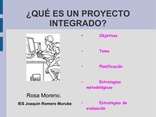 ¿QUÉ ES UN PROYECTO INTEGRADO? Rosa Moreno.   IES Joaquín Romero Murube •   Objetivos •   Tema •   Planificación •   Estrategias metodológicas •   Estrategias de evaluación 
