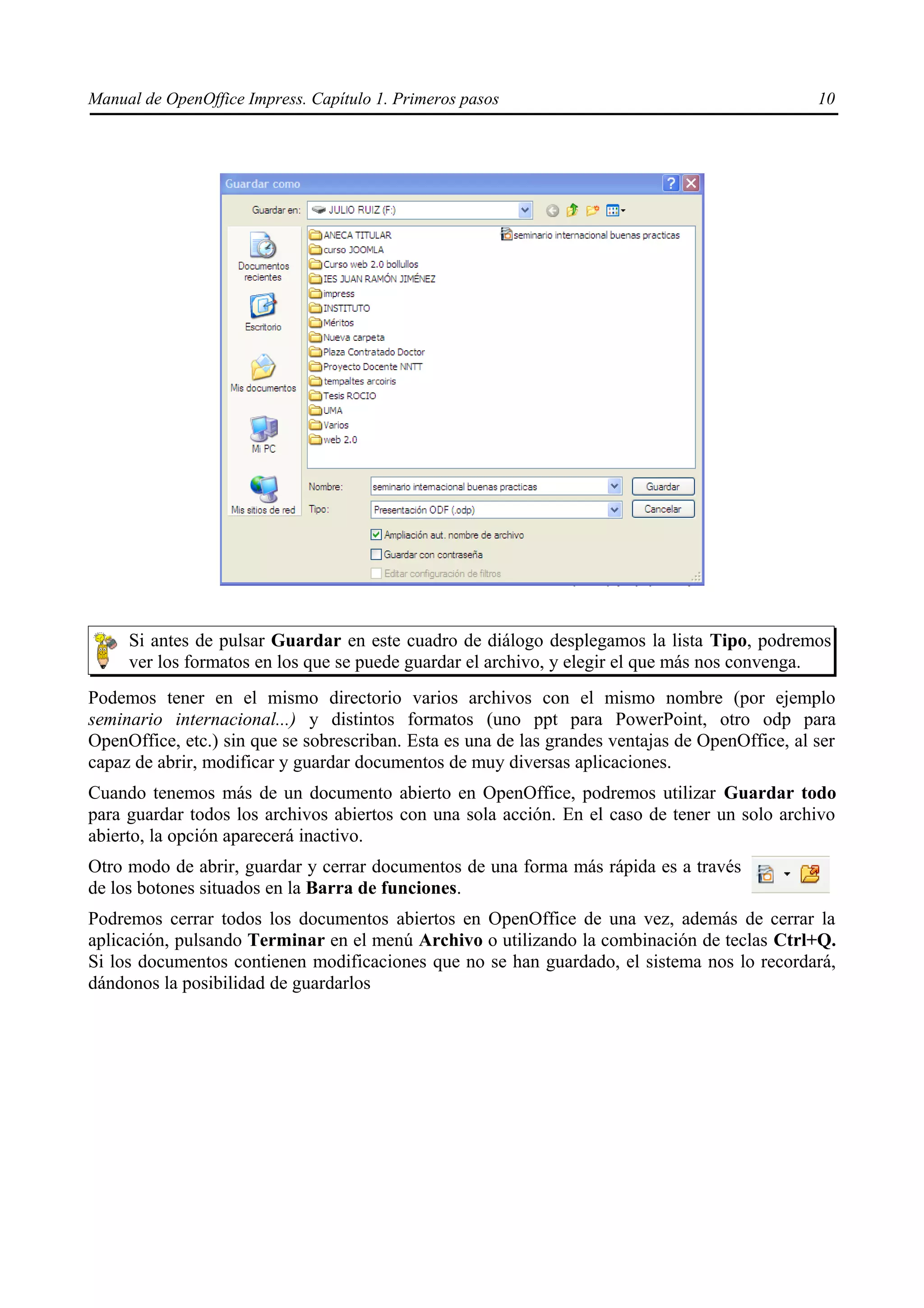 Manual de OpenOffice Impress. Capítulo 1. Primeros pasos                                         10




     Si antes de pulsar Guardar en este cuadro de diálogo desplegamos la lista Tipo, podremos
     ver los formatos en los que se puede guardar el archivo, y elegir el que más nos convenga.
Podemos tener en el mismo directorio varios archivos con el mismo nombre (por ejemplo
seminario internacional...) y distintos formatos (uno ppt para PowerPoint, otro odp para
OpenOffice, etc.) sin que se sobrescriban. Esta es una de las grandes ventajas de OpenOffice, al ser
capaz de abrir, modificar y guardar documentos de muy diversas aplicaciones.
Cuando tenemos más de un documento abierto en OpenOffice, podremos utilizar Guardar todo
para guardar todos los archivos abiertos con una sola acción. En el caso de tener un solo archivo
abierto, la opción aparecerá inactivo.
Otro modo de abrir, guardar y cerrar documentos de una forma más rápida es a través
de los botones situados en la Barra de funciones.
Podremos cerrar todos los documentos abiertos en OpenOffice de una vez, además de cerrar la
aplicación, pulsando Terminar en el menú Archivo o utilizando la combinación de teclas Ctrl+Q.
Si los documentos contienen modificaciones que no se han guardado, el sistema nos lo recordará,
dándonos la posibilidad de guardarlos
 