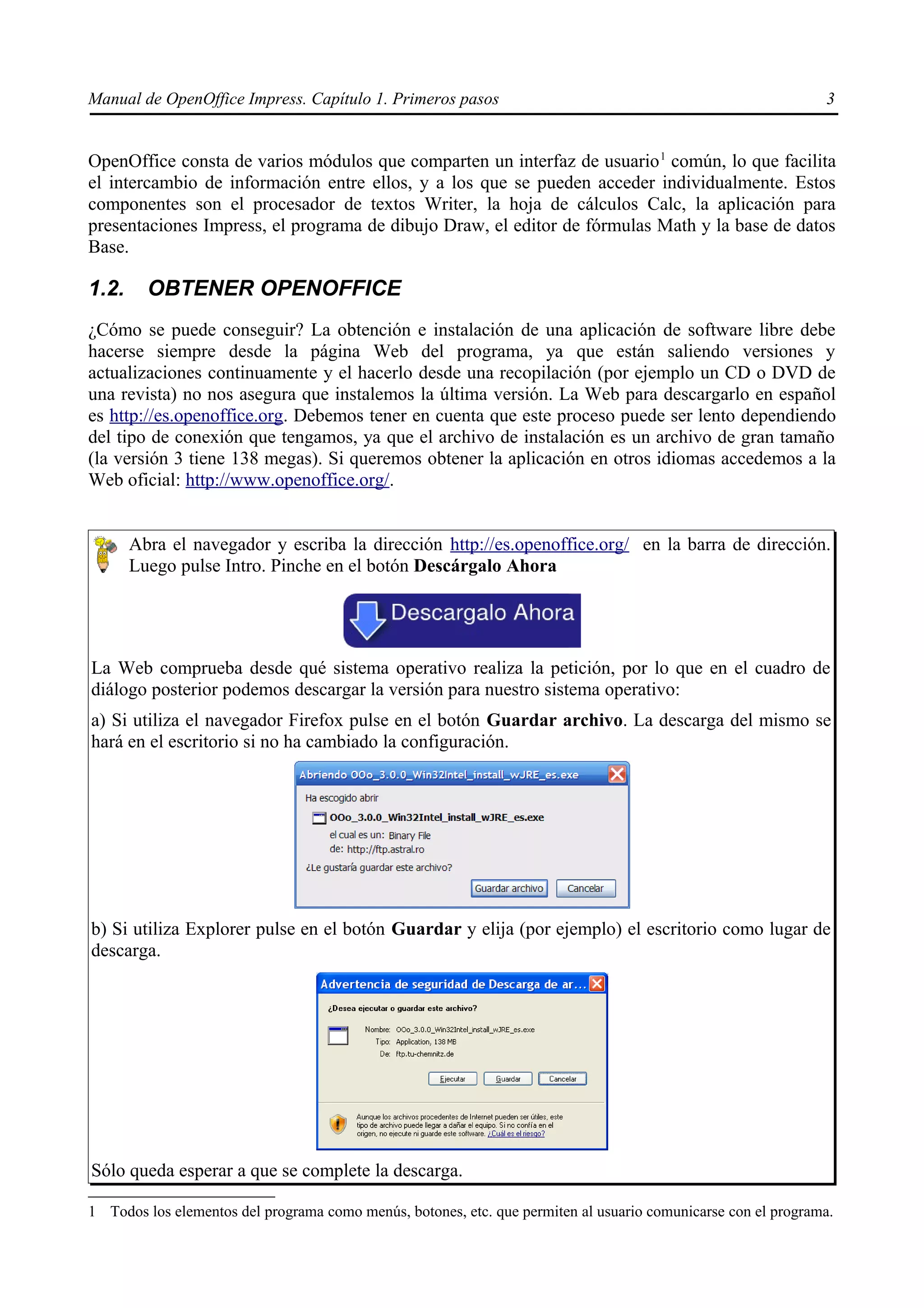Manual de OpenOffice Impress. Capítulo 1. Primeros pasos                                                       3


OpenOffice consta de varios módulos que comparten un interfaz de usuario 1 común, lo que facilita
el intercambio de información entre ellos, y a los que se pueden acceder individualmente. Estos
componentes son el procesador de textos Writer, la hoja de cálculos Calc, la aplicación para
presentaciones Impress, el programa de dibujo Draw, el editor de fórmulas Math y la base de datos
Base.

1.2.     OBTENER OPENOFFICE
¿Cómo se puede conseguir? La obtención e instalación de una aplicación de software libre debe
hacerse siempre desde la página Web del programa, ya que están saliendo versiones y
actualizaciones continuamente y el hacerlo desde una recopilación (por ejemplo un CD o DVD de
una revista) no nos asegura que instalemos la última versión. La Web para descargarlo en español
es http://es.openoffice.org. Debemos tener en cuenta que este proceso puede ser lento dependiendo
del tipo de conexión que tengamos, ya que el archivo de instalación es un archivo de gran tamaño
(la versión 3 tiene 138 megas). Si queremos obtener la aplicación en otros idiomas accedemos a la
Web oficial: http://www.openoffice.org/.


       Abra el navegador y escriba la dirección http://es.openoffice.org/ en la barra de dirección.
       Luego pulse Intro. Pinche en el botón Descárgalo Ahora




La Web comprueba desde qué sistema operativo realiza la petición, por lo que en el cuadro de
diálogo posterior podemos descargar la versión para nuestro sistema operativo:
a) Si utiliza el navegador Firefox pulse en el botón Guardar archivo. La descarga del mismo se
hará en el escritorio si no ha cambiado la configuración.




b) Si utiliza Explorer pulse en el botón Guardar y elija (por ejemplo) el escritorio como lugar de
descarga.




Sólo queda esperar a que se complete la descarga.

1 Todos los elementos del programa como menús, botones, etc. que permiten al usuario comunicarse con el programa.
 