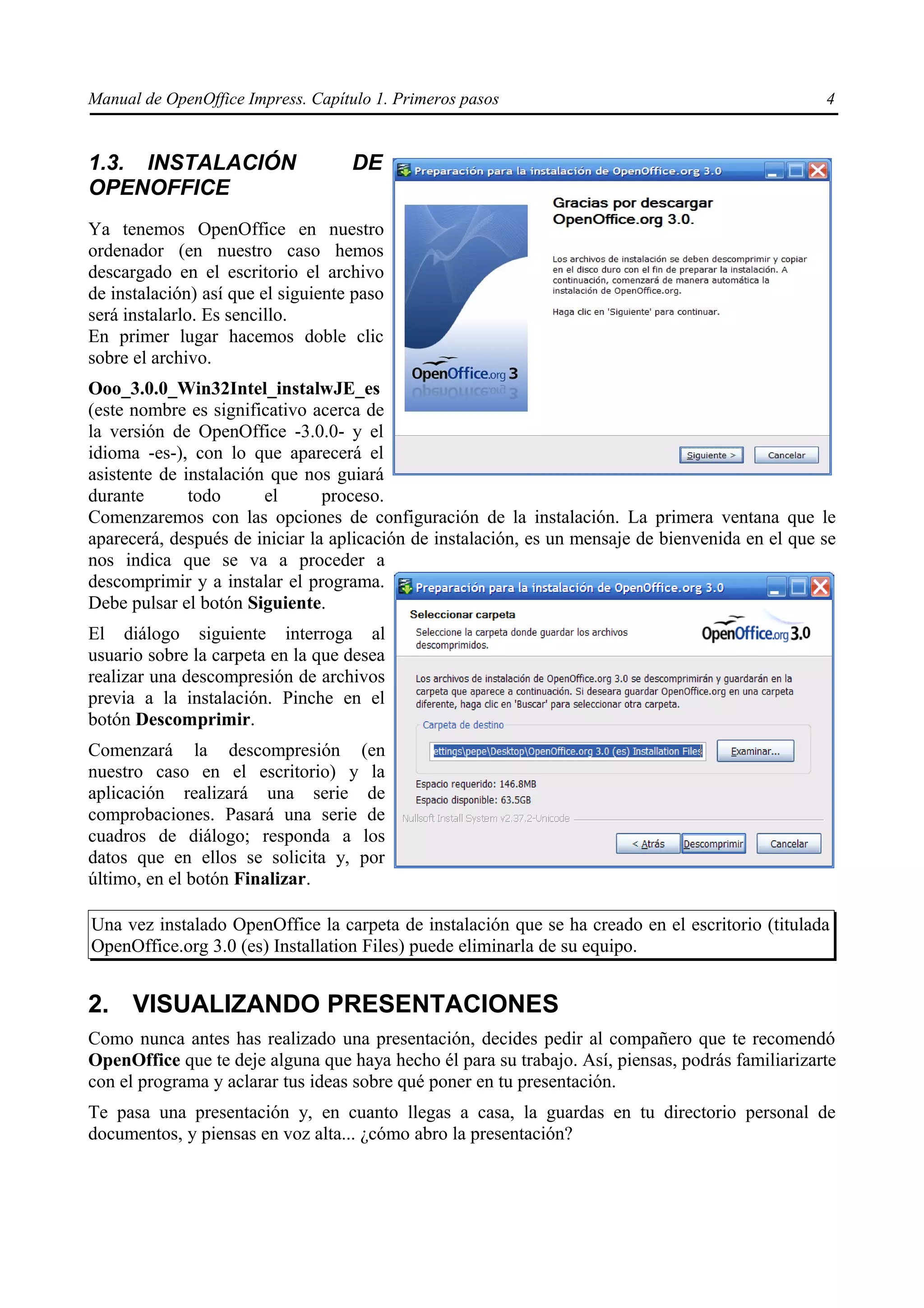 Manual de OpenOffice Impress. Capítulo 1. Primeros pasos                                          4


1.3. INSTALACIÓN                    DE
OPENOFFICE
Ya tenemos OpenOffice en nuestro
ordenador (en nuestro caso hemos
descargado en el escritorio el archivo
de instalación) así que el siguiente paso
será instalarlo. Es sencillo.
En primer lugar hacemos doble clic
sobre el archivo.
Ooo_3.0.0_Win32Intel_instalwJE_es
(este nombre es significativo acerca de
la versión de OpenOffice -3.0.0- y el
idioma -es-), con lo que aparecerá el
asistente de instalación que nos guiará
durante       todo      el      proceso.
Comenzaremos con las opciones de configuración de la instalación. La primera ventana que le
aparecerá, después de iniciar la aplicación de instalación, es un mensaje de bienvenida en el que se
nos indica que se va a proceder a
descomprimir y a instalar el programa.
Debe pulsar el botón Siguiente.
El diálogo siguiente interroga al
usuario sobre la carpeta en la que desea
realizar una descompresión de archivos
previa a la instalación. Pinche en el
botón Descomprimir.
Comenzará la descompresión (en
nuestro caso en el escritorio) y la
aplicación realizará una serie de
comprobaciones. Pasará una serie de
cuadros de diálogo; responda a los
datos que en ellos se solicita y, por
último, en el botón Finalizar.

Una vez instalado OpenOffice la carpeta de instalación que se ha creado en el escritorio (titulada
OpenOffice.org 3.0 (es) Installation Files) puede eliminarla de su equipo.


2. VISUALIZANDO PRESENTACIONES
Como nunca antes has realizado una presentación, decides pedir al compañero que te recomendó
OpenOffice que te deje alguna que haya hecho él para su trabajo. Así, piensas, podrás familiarizarte
con el programa y aclarar tus ideas sobre qué poner en tu presentación.
Te pasa una presentación y, en cuanto llegas a casa, la guardas en tu directorio personal de
documentos, y piensas en voz alta... ¿cómo abro la presentación?
 