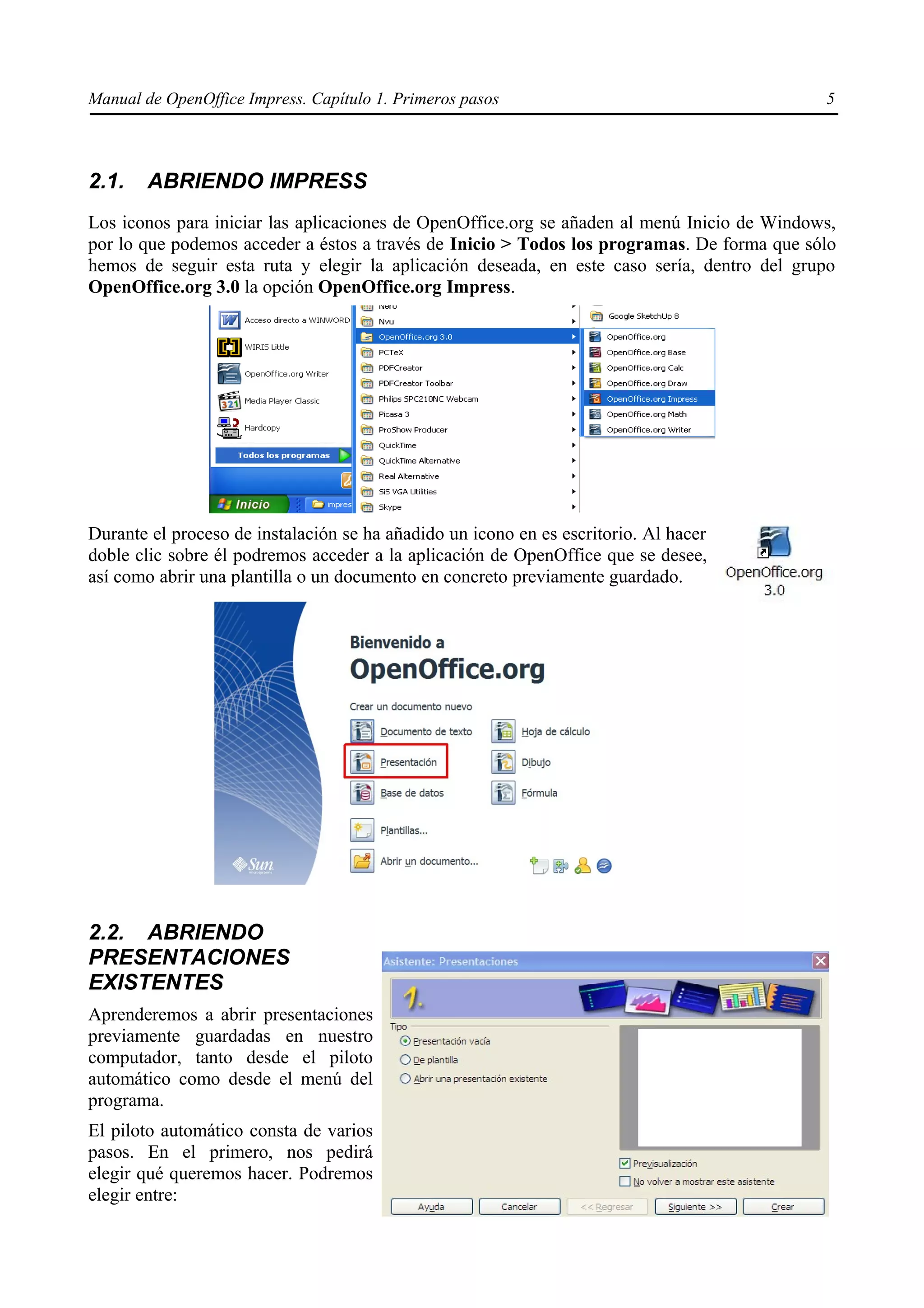Manual de OpenOffice Impress. Capítulo 1. Primeros pasos                                     5



2.1.    ABRIENDO IMPRESS
Los iconos para iniciar las aplicaciones de OpenOffice.org se añaden al menú Inicio de Windows,
por lo que podemos acceder a éstos a través de Inicio > Todos los programas. De forma que sólo
hemos de seguir esta ruta y elegir la aplicación deseada, en este caso sería, dentro del grupo
OpenOffice.org 3.0 la opción OpenOffice.org Impress.




Durante el proceso de instalación se ha añadido un icono en es escritorio. Al hacer
doble clic sobre él podremos acceder a la aplicación de OpenOffice que se desee,
así como abrir una plantilla o un documento en concreto previamente guardado.




2.2. ABRIENDO
PRESENTACIONES
EXISTENTES
Aprenderemos a abrir presentaciones
previamente guardadas en nuestro
computador, tanto desde el piloto
automático como desde el menú del
programa.
El piloto automático consta de varios
pasos. En el primero, nos pedirá
elegir qué queremos hacer. Podremos
elegir entre:
 