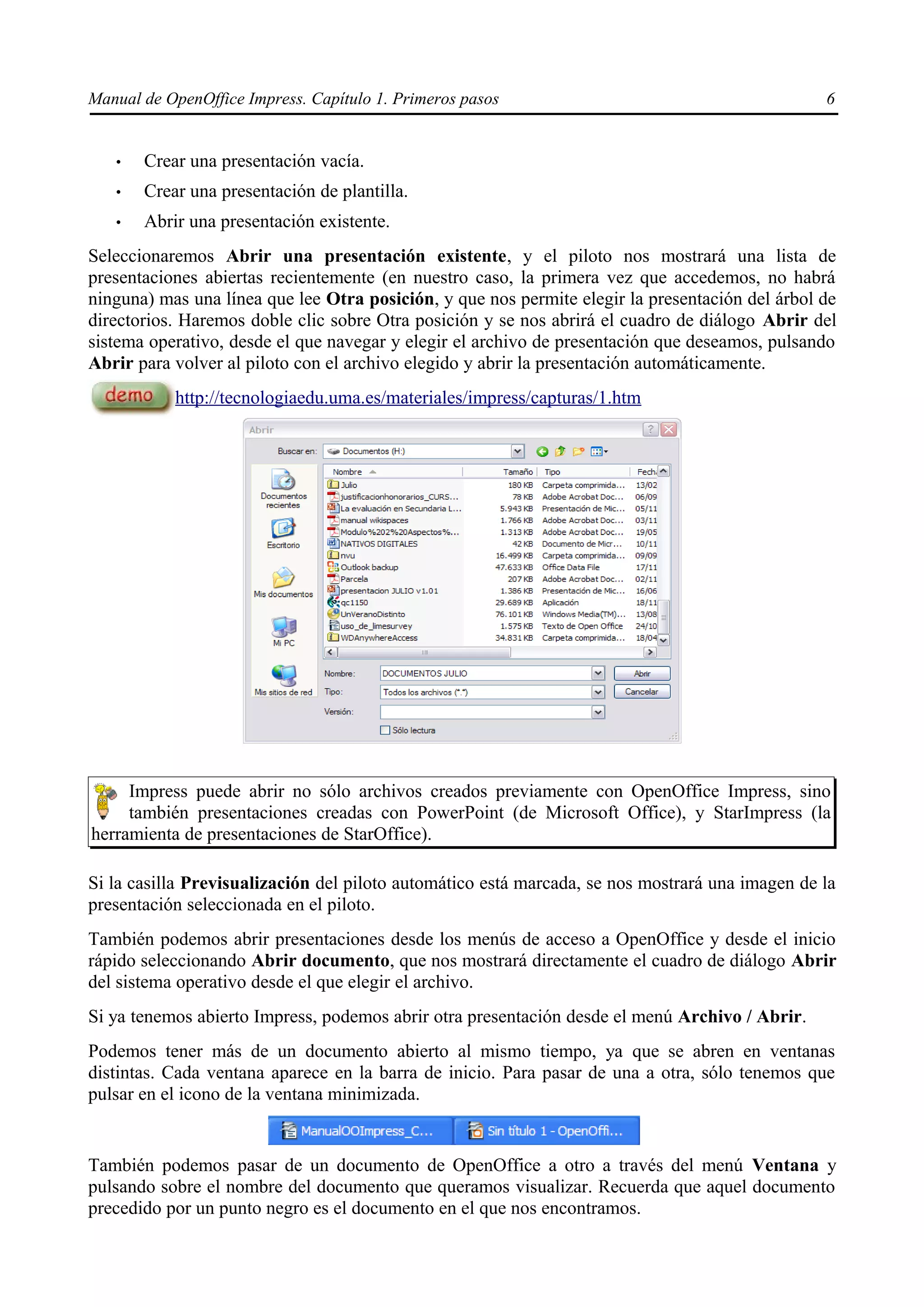 Manual de OpenOffice Impress. Capítulo 1. Primeros pasos                                         6


   •   Crear una presentación vacía.
   •   Crear una presentación de plantilla.
   •   Abrir una presentación existente.
Seleccionaremos Abrir una presentación existente, y el piloto nos mostrará una lista de
presentaciones abiertas recientemente (en nuestro caso, la primera vez que accedemos, no habrá
ninguna) mas una línea que lee Otra posición, y que nos permite elegir la presentación del árbol de
directorios. Haremos doble clic sobre Otra posición y se nos abrirá el cuadro de diálogo Abrir del
sistema operativo, desde el que navegar y elegir el archivo de presentación que deseamos, pulsando
Abrir para volver al piloto con el archivo elegido y abrir la presentación automáticamente.
           http://tecnologiaedu.uma.es/materiales/impress/capturas/1.htm




     Impress puede abrir no sólo archivos creados previamente con OpenOffice Impress, sino
     también presentaciones creadas con PowerPoint (de Microsoft Office), y StarImpress (la
herramienta de presentaciones de StarOffice).

Si la casilla Previsualización del piloto automático está marcada, se nos mostrará una imagen de la
presentación seleccionada en el piloto.
También podemos abrir presentaciones desde los menús de acceso a OpenOffice y desde el inicio
rápido seleccionando Abrir documento, que nos mostrará directamente el cuadro de diálogo Abrir
del sistema operativo desde el que elegir el archivo.
Si ya tenemos abierto Impress, podemos abrir otra presentación desde el menú Archivo / Abrir.
Podemos tener más de un documento abierto al mismo tiempo, ya que se abren en ventanas
distintas. Cada ventana aparece en la barra de inicio. Para pasar de una a otra, sólo tenemos que
pulsar en el icono de la ventana minimizada.


También podemos pasar de un documento de OpenOffice a otro a través del menú Ventana y
pulsando sobre el nombre del documento que queramos visualizar. Recuerda que aquel documento
precedido por un punto negro es el documento en el que nos encontramos.
 