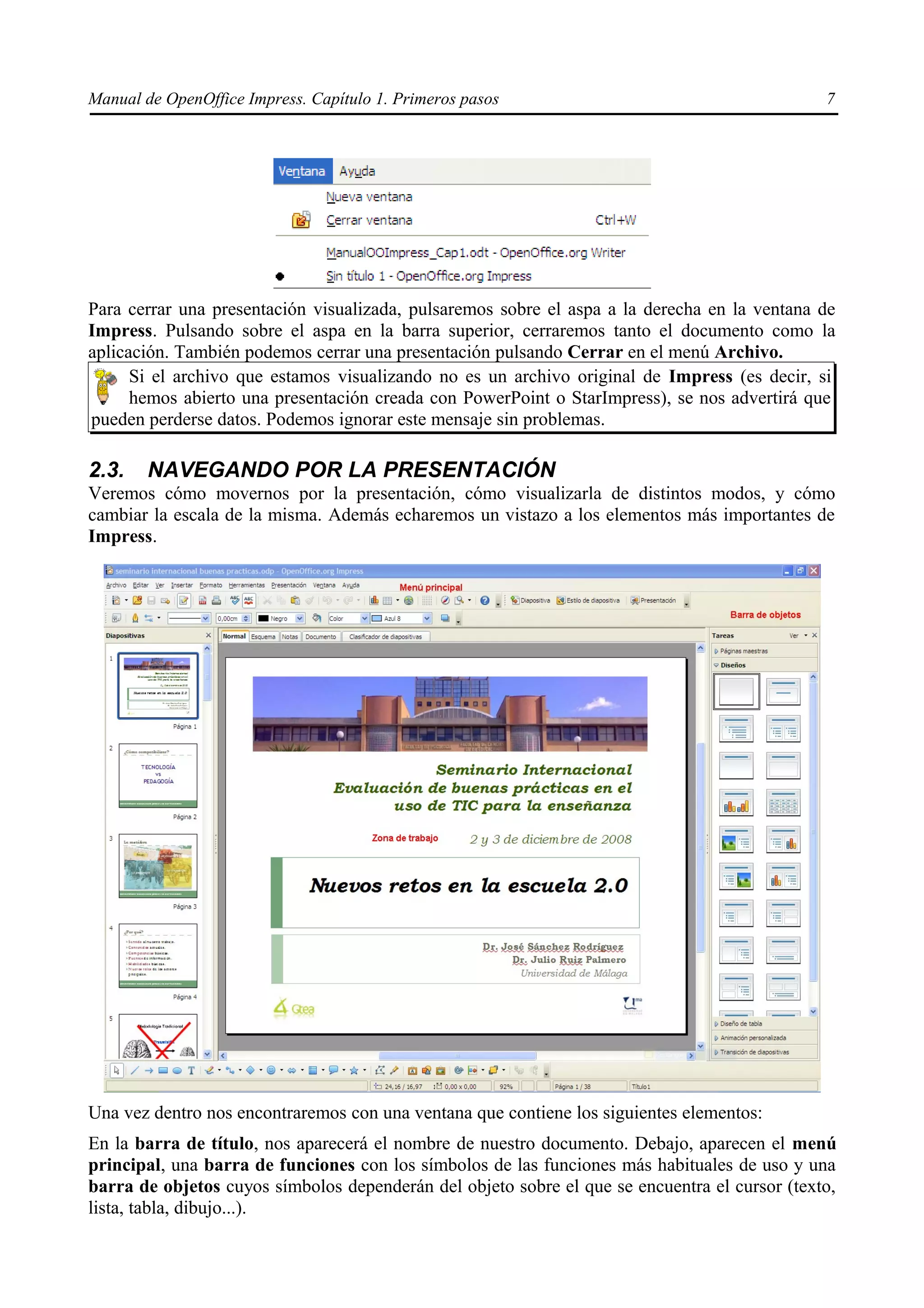 Manual de OpenOffice Impress. Capítulo 1. Primeros pasos                                       7




Para cerrar una presentación visualizada, pulsaremos sobre el aspa a la derecha en la ventana de
Impress. Pulsando sobre el aspa en la barra superior, cerraremos tanto el documento como la
aplicación. También podemos cerrar una presentación pulsando Cerrar en el menú Archivo.
      Si el archivo que estamos visualizando no es un archivo original de Impress (es decir, si
      hemos abierto una presentación creada con PowerPoint o StarImpress), se nos advertirá que
pueden perderse datos. Podemos ignorar este mensaje sin problemas.

2.3.    NAVEGANDO POR LA PRESENTACIÓN
Veremos cómo movernos por la presentación, cómo visualizarla de distintos modos, y cómo
cambiar la escala de la misma. Además echaremos un vistazo a los elementos más importantes de
Impress.




Una vez dentro nos encontraremos con una ventana que contiene los siguientes elementos:
En la barra de título, nos aparecerá el nombre de nuestro documento. Debajo, aparecen el menú
principal, una barra de funciones con los símbolos de las funciones más habituales de uso y una
barra de objetos cuyos símbolos dependerán del objeto sobre el que se encuentra el cursor (texto,
lista, tabla, dibujo...).
 