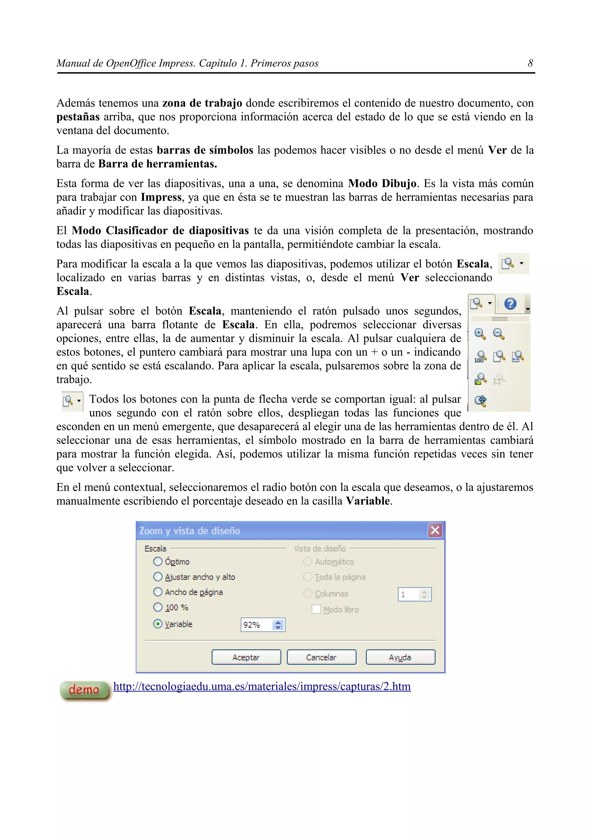 Manual de OpenOffice Impress. Capítulo 1. Primeros pasos                                         8


Además tenemos una zona de trabajo donde escribiremos el contenido de nuestro documento, con
pestañas arriba, que nos proporciona información acerca del estado de lo que se está viendo en la
ventana del documento.
La mayoría de estas barras de símbolos las podemos hacer visibles o no desde el menú Ver de la
barra de Barra de herramientas.
Esta forma de ver las diapositivas, una a una, se denomina Modo Dibujo. Es la vista más común
para trabajar con Impress, ya que en ésta se te muestran las barras de herramientas necesarias para
añadir y modificar las diapositivas.
El Modo Clasificador de diapositivas te da una visión completa de la presentación, mostrando
todas las diapositivas en pequeño en la pantalla, permitiéndote cambiar la escala.
Para modificar la escala a la que vemos las diapositivas, podemos utilizar el botón Escala,
localizado en varias barras y en distintas vistas, o, desde el menú Ver seleccionando
Escala.
Al pulsar sobre el botón Escala, manteniendo el ratón pulsado unos segundos,
aparecerá una barra flotante de Escala. En ella, podremos seleccionar diversas
opciones, entre ellas, la de aumentar y disminuir la escala. Al pulsar cualquiera de
estos botones, el puntero cambiará para mostrar una lupa con un + o un - indicando
en qué sentido se está escalando. Para aplicar la escala, pulsaremos sobre la zona de
trabajo.
       Todos los botones con la punta de flecha verde se comportan igual: al pulsar
       unos segundo con el ratón sobre ellos, despliegan todas las funciones que
esconden en un menú emergente, que desaparecerá al elegir una de las herramientas dentro de él. Al
seleccionar una de esas herramientas, el símbolo mostrado en la barra de herramientas cambiará
para mostrar la función elegida. Así, podemos utilizar la misma función repetidas veces sin tener
que volver a seleccionar.
En el menú contextual, seleccionaremos el radio botón con la escala que deseamos, o la ajustaremos
manualmente escribiendo el porcentaje deseado en la casilla Variable.




            http://tecnologiaedu.uma.es/materiales/impress/capturas/2.htm
 