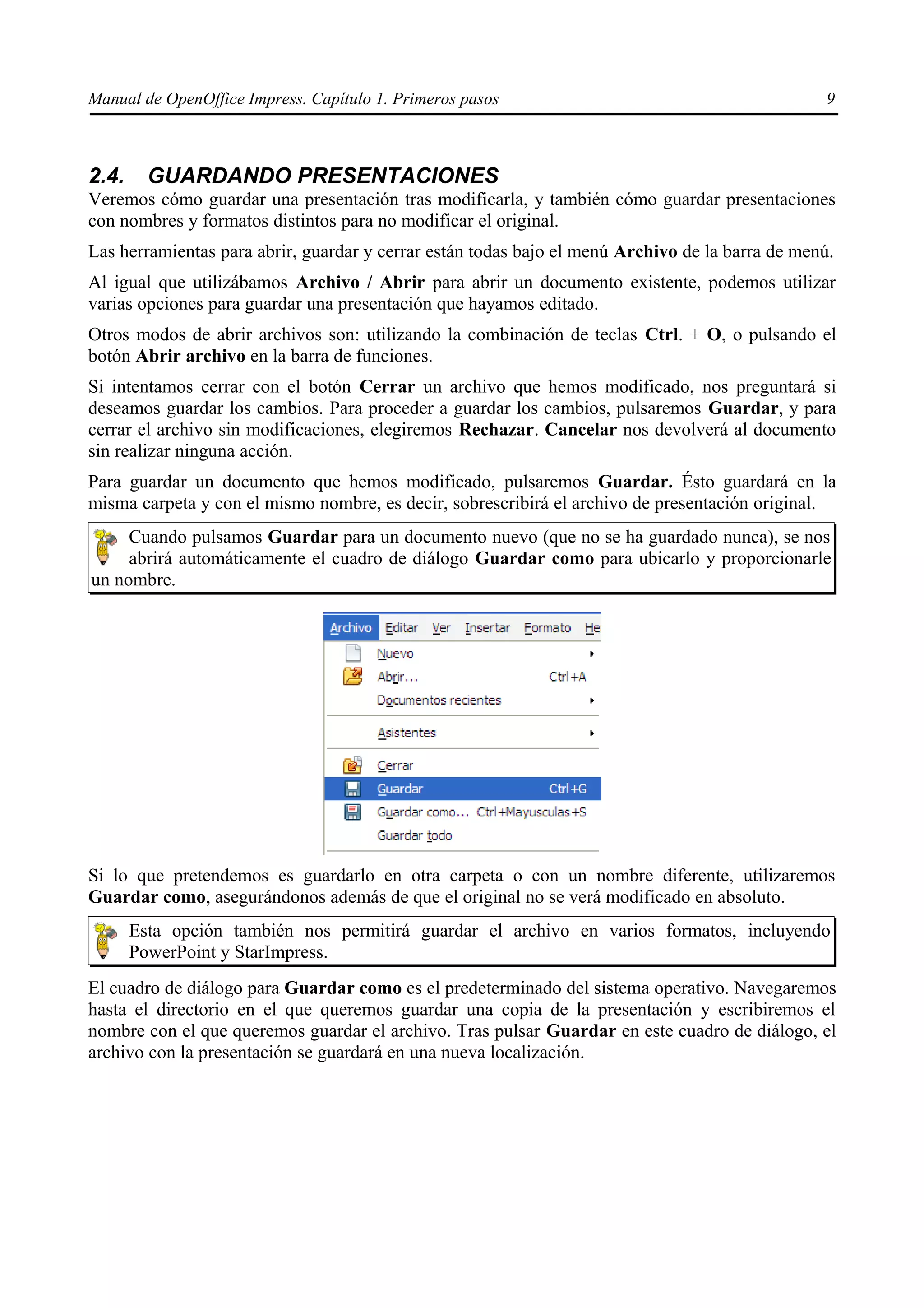 Manual de OpenOffice Impress. Capítulo 1. Primeros pasos                                          9



2.4.     GUARDANDO PRESENTACIONES
Veremos cómo guardar una presentación tras modificarla, y también cómo guardar presentaciones
con nombres y formatos distintos para no modificar el original.
Las herramientas para abrir, guardar y cerrar están todas bajo el menú Archivo de la barra de menú.
Al igual que utilizábamos Archivo / Abrir para abrir un documento existente, podemos utilizar
varias opciones para guardar una presentación que hayamos editado.
Otros modos de abrir archivos son: utilizando la combinación de teclas Ctrl. + O, o pulsando el
botón Abrir archivo en la barra de funciones.
Si intentamos cerrar con el botón Cerrar un archivo que hemos modificado, nos preguntará si
deseamos guardar los cambios. Para proceder a guardar los cambios, pulsaremos Guardar, y para
cerrar el archivo sin modificaciones, elegiremos Rechazar. Cancelar nos devolverá al documento
sin realizar ninguna acción.
Para guardar un documento que hemos modificado, pulsaremos Guardar. Ésto guardará en la
misma carpeta y con el mismo nombre, es decir, sobrescribirá el archivo de presentación original.
     Cuando pulsamos Guardar para un documento nuevo (que no se ha guardado nunca), se nos
     abrirá automáticamente el cuadro de diálogo Guardar como para ubicarlo y proporcionarle
un nombre.




Si lo que pretendemos es guardarlo en otra carpeta o con un nombre diferente, utilizaremos
Guardar como, asegurándonos además de que el original no se verá modificado en absoluto.
       Esta opción también nos permitirá guardar el archivo en varios formatos, incluyendo
       PowerPoint y StarImpress.
El cuadro de diálogo para Guardar como es el predeterminado del sistema operativo. Navegaremos
hasta el directorio en el que queremos guardar una copia de la presentación y escribiremos el
nombre con el que queremos guardar el archivo. Tras pulsar Guardar en este cuadro de diálogo, el
archivo con la presentación se guardará en una nueva localización.
 