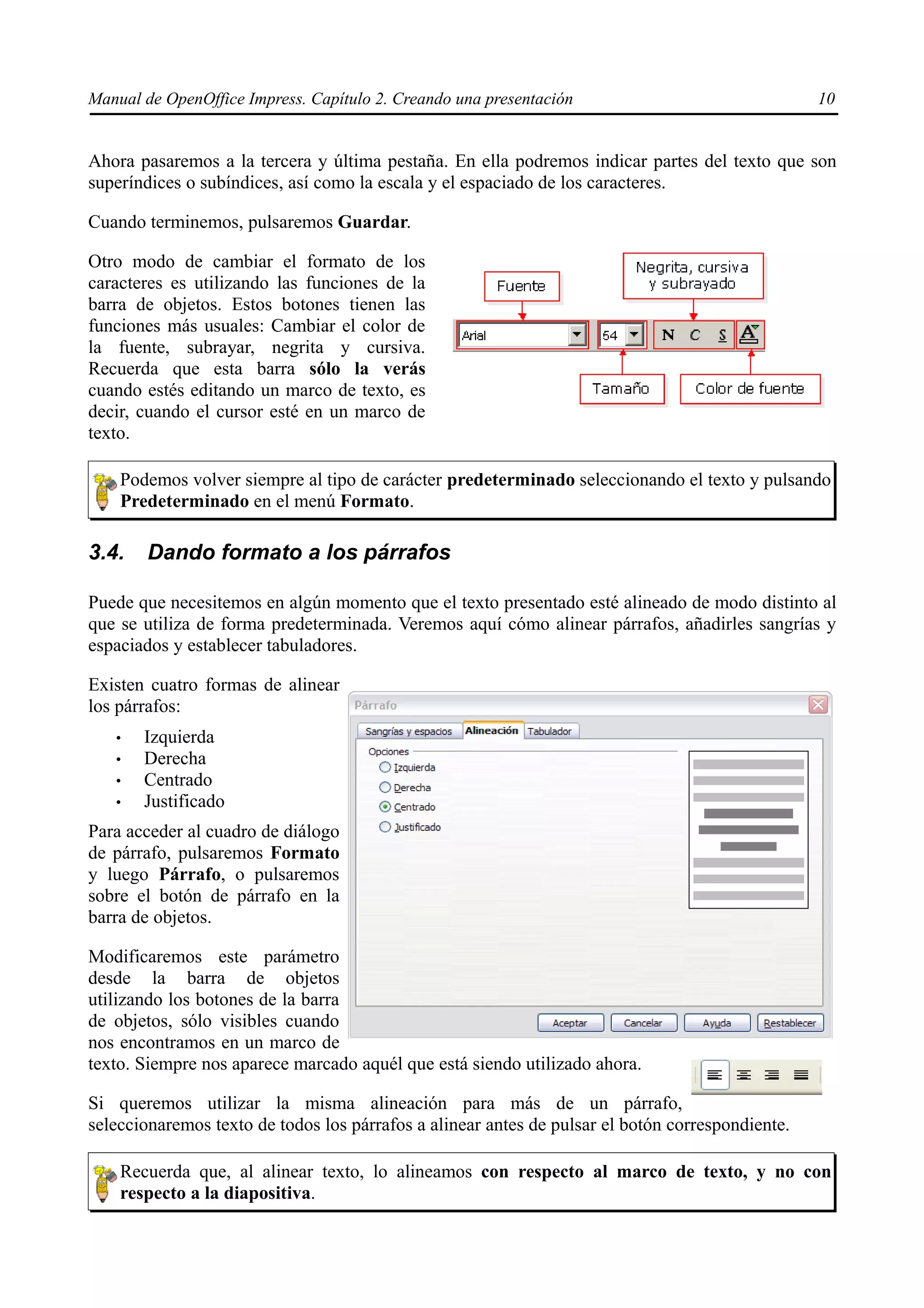 Manual de OpenOffice Impress. Capítulo 2. Creando una presentación                                10


Ahora pasaremos a la tercera y última pestaña. En ella podremos indicar partes del texto que son
superíndices o subíndices, así como la escala y el espaciado de los caracteres.

Cuando terminemos, pulsaremos Guardar.

Otro modo de cambiar el formato de los
caracteres es utilizando las funciones de la
barra de objetos. Estos botones tienen las
funciones más usuales: Cambiar el color de
la fuente, subrayar, negrita y cursiva.
Recuerda que esta barra sólo la verás
cuando estés editando un marco de texto, es
decir, cuando el cursor esté en un marco de
texto.

    Podemos volver siempre al tipo de carácter predeterminado seleccionando el texto y pulsando
    Predeterminado en el menú Formato.

3.4.    Dando formato a los párrafos

Puede que necesitemos en algún momento que el texto presentado esté alineado de modo distinto al
que se utiliza de forma predeterminada. Veremos aquí cómo alinear párrafos, añadirles sangrías y
espaciados y establecer tabuladores.

Existen cuatro formas de alinear
los párrafos:
   •   Izquierda
   •   Derecha
   •   Centrado
   •   Justificado
Para acceder al cuadro de diálogo
de párrafo, pulsaremos Formato
y luego Párrafo, o pulsaremos
sobre el botón de párrafo en la
barra de objetos.

Modificaremos este parámetro
desde la barra de objetos
utilizando los botones de la barra
de objetos, sólo visibles cuando
nos encontramos en un marco de
texto. Siempre nos aparece marcado aquél que está siendo utilizado ahora.

Si queremos utilizar la misma alineación para más de un párrafo,
seleccionaremos texto de todos los párrafos a alinear antes de pulsar el botón correspondiente.

    Recuerda que, al alinear texto, lo alineamos con respecto al marco de texto, y no con
    respecto a la diapositiva.
 