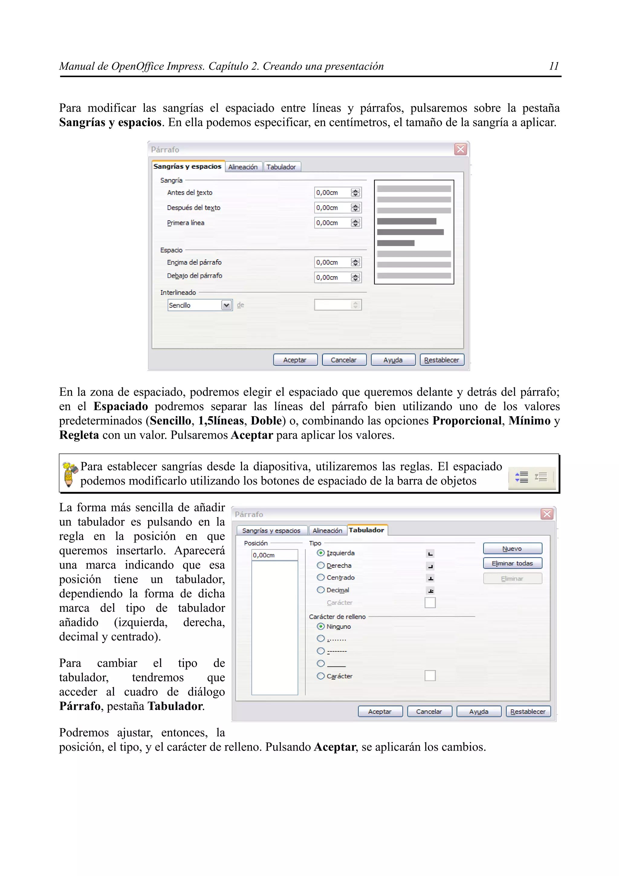 Manual de OpenOffice Impress. Capítulo 2. Creando una presentación                               11


Para modificar las sangrías el espaciado entre líneas y párrafos, pulsaremos sobre la pestaña
Sangrías y espacios. En ella podemos especificar, en centímetros, el tamaño de la sangría a aplicar.




En la zona de espaciado, podremos elegir el espaciado que queremos delante y detrás del párrafo;
en el Espaciado podremos separar las líneas del párrafo bien utilizando uno de los valores
predeterminados (Sencillo, 1,5líneas, Doble) o, combinando las opciones Proporcional, Mínimo y
Regleta con un valor. Pulsaremos Aceptar para aplicar los valores.

    Para establecer sangrías desde la diapositiva, utilizaremos las reglas. El espaciado
    podemos modificarlo utilizando los botones de espaciado de la barra de objetos

La forma más sencilla de añadir
un tabulador es pulsando en la
regla en la posición en que
queremos insertarlo. Aparecerá
una marca indicando que esa
posición tiene un tabulador,
dependiendo la forma de dicha
marca del tipo de tabulador
añadido (izquierda, derecha,
decimal y centrado).

Para cambiar el tipo de
tabulador,    tendremos     que
acceder al cuadro de diálogo
Párrafo, pestaña Tabulador.

Podremos ajustar, entonces, la
posición, el tipo, y el carácter de relleno. Pulsando Aceptar, se aplicarán los cambios.
 
