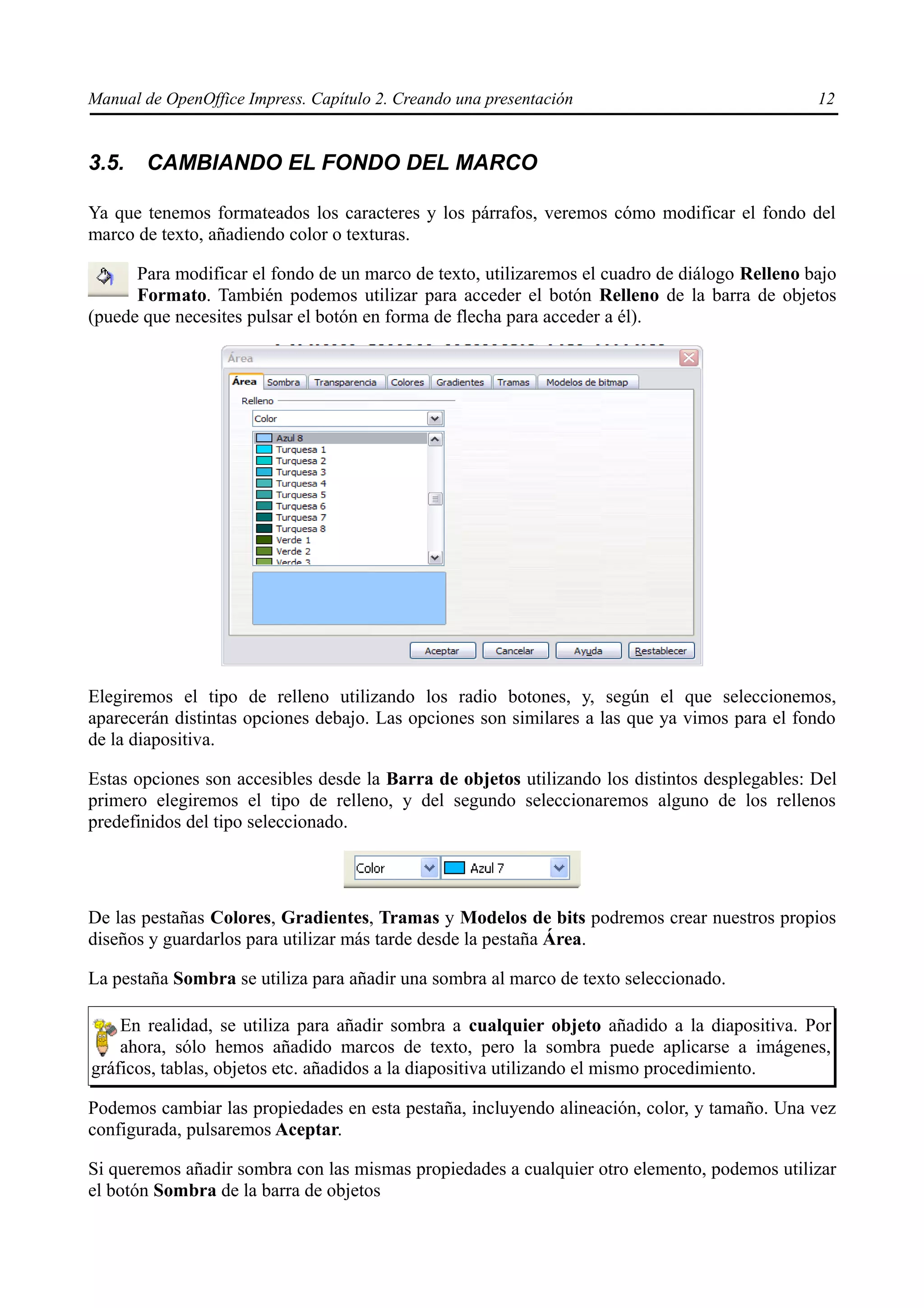 Manual de OpenOffice Impress. Capítulo 2. Creando una presentación                             12


3.5.   CAMBIANDO EL FONDO DEL MARCO

Ya que tenemos formateados los caracteres y los párrafos, veremos cómo modificar el fondo del
marco de texto, añadiendo color o texturas.

      Para modificar el fondo de un marco de texto, utilizaremos el cuadro de diálogo Relleno bajo
      Formato. También podemos utilizar para acceder el botón Relleno de la barra de objetos
(puede que necesites pulsar el botón en forma de flecha para acceder a él).




Elegiremos el tipo de relleno utilizando los radio botones, y, según el que seleccionemos,
aparecerán distintas opciones debajo. Las opciones son similares a las que ya vimos para el fondo
de la diapositiva.

Estas opciones son accesibles desde la Barra de objetos utilizando los distintos desplegables: Del
primero elegiremos el tipo de relleno, y del segundo seleccionaremos alguno de los rellenos
predefinidos del tipo seleccionado.




De las pestañas Colores, Gradientes, Tramas y Modelos de bits podremos crear nuestros propios
diseños y guardarlos para utilizar más tarde desde la pestaña Área.

La pestaña Sombra se utiliza para añadir una sombra al marco de texto seleccionado.

    En realidad, se utiliza para añadir sombra a cualquier objeto añadido a la diapositiva. Por
    ahora, sólo hemos añadido marcos de texto, pero la sombra puede aplicarse a imágenes,
gráficos, tablas, objetos etc. añadidos a la diapositiva utilizando el mismo procedimiento.

Podemos cambiar las propiedades en esta pestaña, incluyendo alineación, color, y tamaño. Una vez
configurada, pulsaremos Aceptar.

Si queremos añadir sombra con las mismas propiedades a cualquier otro elemento, podemos utilizar
el botón Sombra de la barra de objetos
 