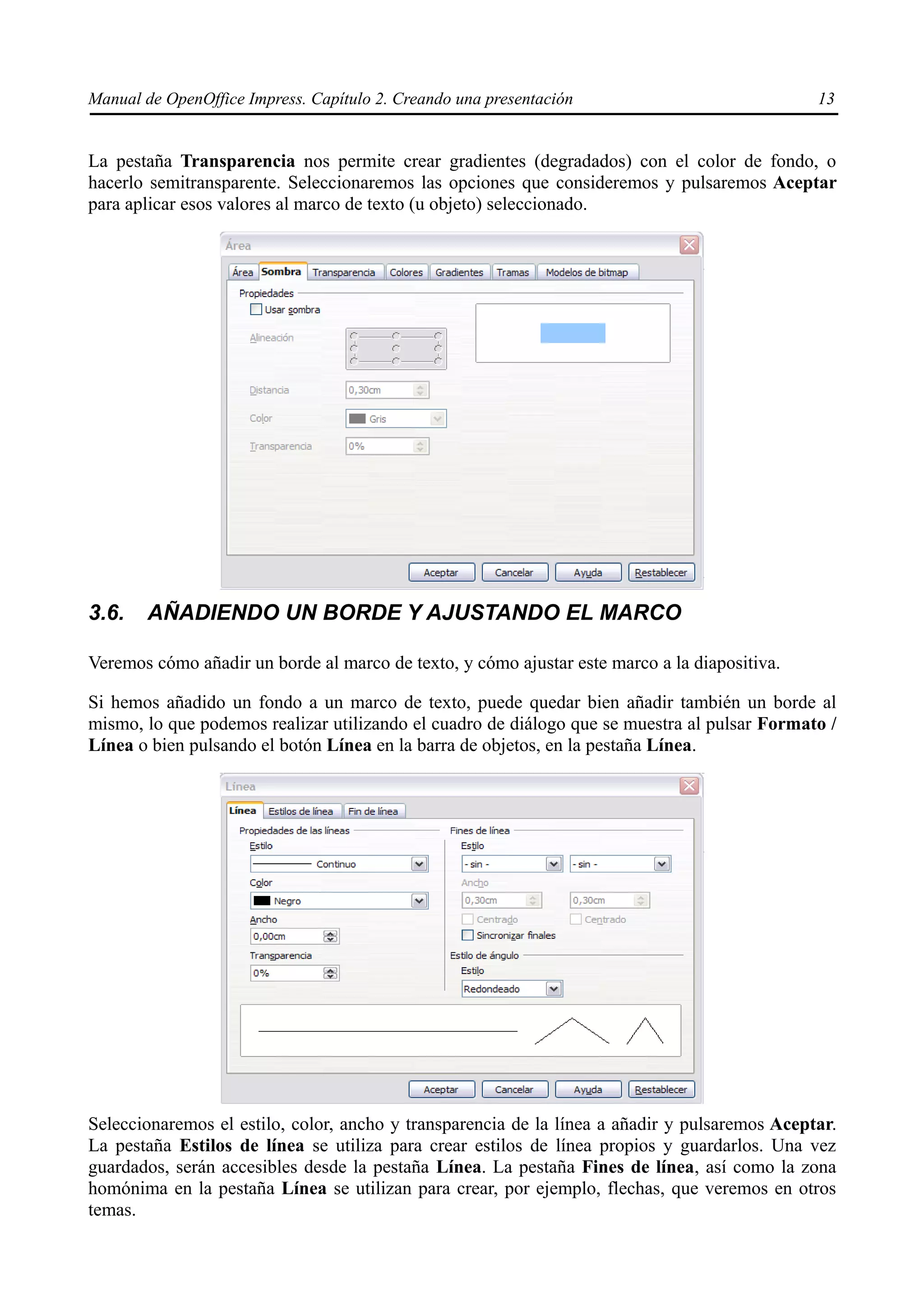 Manual de OpenOffice Impress. Capítulo 2. Creando una presentación                             13


La pestaña Transparencia nos permite crear gradientes (degradados) con el color de fondo, o
hacerlo semitransparente. Seleccionaremos las opciones que consideremos y pulsaremos Aceptar
para aplicar esos valores al marco de texto (u objeto) seleccionado.




3.6.    AÑADIENDO UN BORDE Y AJUSTANDO EL MARCO

Veremos cómo añadir un borde al marco de texto, y cómo ajustar este marco a la diapositiva.

Si hemos añadido un fondo a un marco de texto, puede quedar bien añadir también un borde al
mismo, lo que podemos realizar utilizando el cuadro de diálogo que se muestra al pulsar Formato /
Línea o bien pulsando el botón Línea en la barra de objetos, en la pestaña Línea.




Seleccionaremos el estilo, color, ancho y transparencia de la línea a añadir y pulsaremos Aceptar.
La pestaña Estilos de línea se utiliza para crear estilos de línea propios y guardarlos. Una vez
guardados, serán accesibles desde la pestaña Línea. La pestaña Fines de línea, así como la zona
homónima en la pestaña Línea se utilizan para crear, por ejemplo, flechas, que veremos en otros
temas.
 