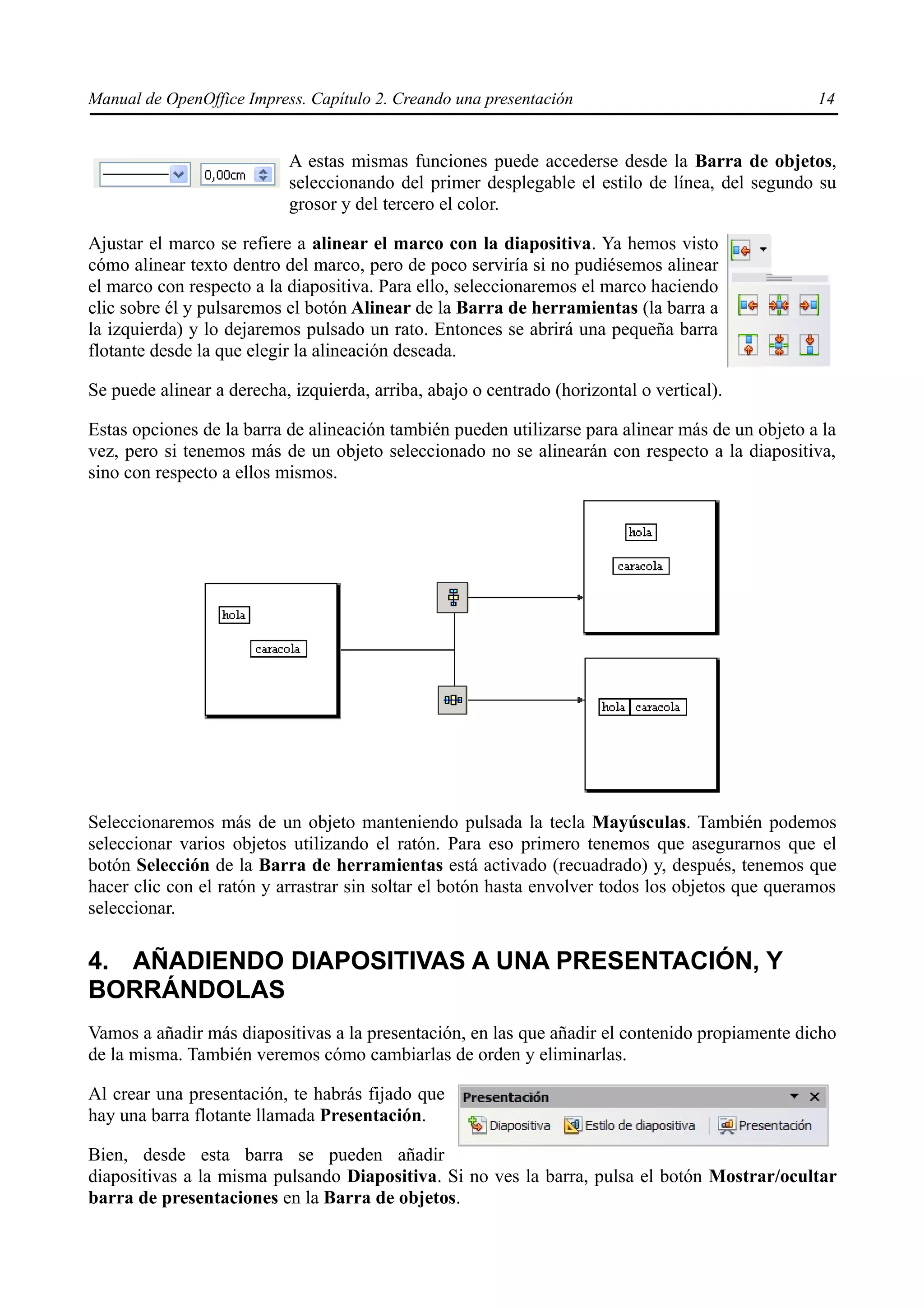 Manual de OpenOffice Impress. Capítulo 2. Creando una presentación                                14


                           A estas mismas funciones puede accederse desde la Barra de objetos,
                           seleccionando del primer desplegable el estilo de línea, del segundo su
                           grosor y del tercero el color.

Ajustar el marco se refiere a alinear el marco con la diapositiva. Ya hemos visto
cómo alinear texto dentro del marco, pero de poco serviría si no pudiésemos alinear
el marco con respecto a la diapositiva. Para ello, seleccionaremos el marco haciendo
clic sobre él y pulsaremos el botón Alinear de la Barra de herramientas (la barra a
la izquierda) y lo dejaremos pulsado un rato. Entonces se abrirá una pequeña barra
flotante desde la que elegir la alineación deseada.

Se puede alinear a derecha, izquierda, arriba, abajo o centrado (horizontal o vertical).

Estas opciones de la barra de alineación también pueden utilizarse para alinear más de un objeto a la
vez, pero si tenemos más de un objeto seleccionado no se alinearán con respecto a la diapositiva,
sino con respecto a ellos mismos.




Seleccionaremos más de un objeto manteniendo pulsada la tecla Mayúsculas. También podemos
seleccionar varios objetos utilizando el ratón. Para eso primero tenemos que asegurarnos que el
botón Selección de la Barra de herramientas está activado (recuadrado) y, después, tenemos que
hacer clic con el ratón y arrastrar sin soltar el botón hasta envolver todos los objetos que queramos
seleccionar.

4. AÑADIENDO DIAPOSITIVAS A UNA PRESENTACIÓN, Y
BORRÁNDOLAS
Vamos a añadir más diapositivas a la presentación, en las que añadir el contenido propiamente dicho
de la misma. También veremos cómo cambiarlas de orden y eliminarlas.

Al crear una presentación, te habrás fijado que
hay una barra flotante llamada Presentación.

Bien, desde esta barra se pueden añadir
diapositivas a la misma pulsando Diapositiva. Si no ves la barra, pulsa el botón Mostrar/ocultar
barra de presentaciones en la Barra de objetos.
 