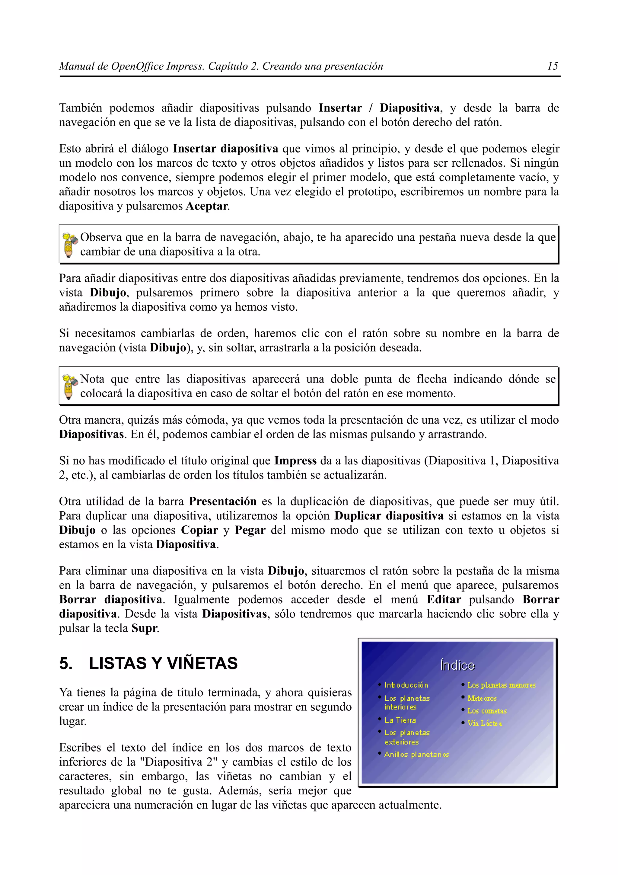 Manual de OpenOffice Impress. Capítulo 2. Creando una presentación                                15


También podemos añadir diapositivas pulsando Insertar / Diapositiva, y desde la barra de
navegación en que se ve la lista de diapositivas, pulsando con el botón derecho del ratón.

Esto abrirá el diálogo Insertar diapositiva que vimos al principio, y desde el que podemos elegir
un modelo con los marcos de texto y otros objetos añadidos y listos para ser rellenados. Si ningún
modelo nos convence, siempre podemos elegir el primer modelo, que está completamente vacío, y
añadir nosotros los marcos y objetos. Una vez elegido el prototipo, escribiremos un nombre para la
diapositiva y pulsaremos Aceptar.

    Observa que en la barra de navegación, abajo, te ha aparecido una pestaña nueva desde la que
    cambiar de una diapositiva a la otra.

Para añadir diapositivas entre dos diapositivas añadidas previamente, tendremos dos opciones. En la
vista Dibujo, pulsaremos primero sobre la diapositiva anterior a la que queremos añadir, y
añadiremos la diapositiva como ya hemos visto.

Si necesitamos cambiarlas de orden, haremos clic con el ratón sobre su nombre en la barra de
navegación (vista Dibujo), y, sin soltar, arrastrarla a la posición deseada.

    Nota que entre las diapositivas aparecerá una doble punta de flecha indicando dónde se
    colocará la diapositiva en caso de soltar el botón del ratón en ese momento.

Otra manera, quizás más cómoda, ya que vemos toda la presentación de una vez, es utilizar el modo
Diapositivas. En él, podemos cambiar el orden de las mismas pulsando y arrastrando.

Si no has modificado el título original que Impress da a las diapositivas (Diapositiva 1, Diapositiva
2, etc.), al cambiarlas de orden los títulos también se actualizarán.

Otra utilidad de la barra Presentación es la duplicación de diapositivas, que puede ser muy útil.
Para duplicar una diapositiva, utilizaremos la opción Duplicar diapositiva si estamos en la vista
Dibujo o las opciones Copiar y Pegar del mismo modo que se utilizan con texto u objetos si
estamos en la vista Diapositiva.

Para eliminar una diapositiva en la vista Dibujo, situaremos el ratón sobre la pestaña de la misma
en la barra de navegación, y pulsaremos el botón derecho. En el menú que aparece, pulsaremos
Borrar diapositiva. Igualmente podemos acceder desde el menú Editar pulsando Borrar
diapositiva. Desde la vista Diapositivas, sólo tendremos que marcarla haciendo clic sobre ella y
pulsar la tecla Supr.

5. LISTAS Y VIÑETAS
Ya tienes la página de título terminada, y ahora quisieras
crear un índice de la presentación para mostrar en segundo
lugar.

Escribes el texto del índice en los dos marcos de texto
inferiores de la "Diapositiva 2" y cambias el estilo de los
caracteres, sin embargo, las viñetas no cambian y el
resultado global no te gusta. Además, sería mejor que
apareciera una numeración en lugar de las viñetas que aparecen actualmente.
 