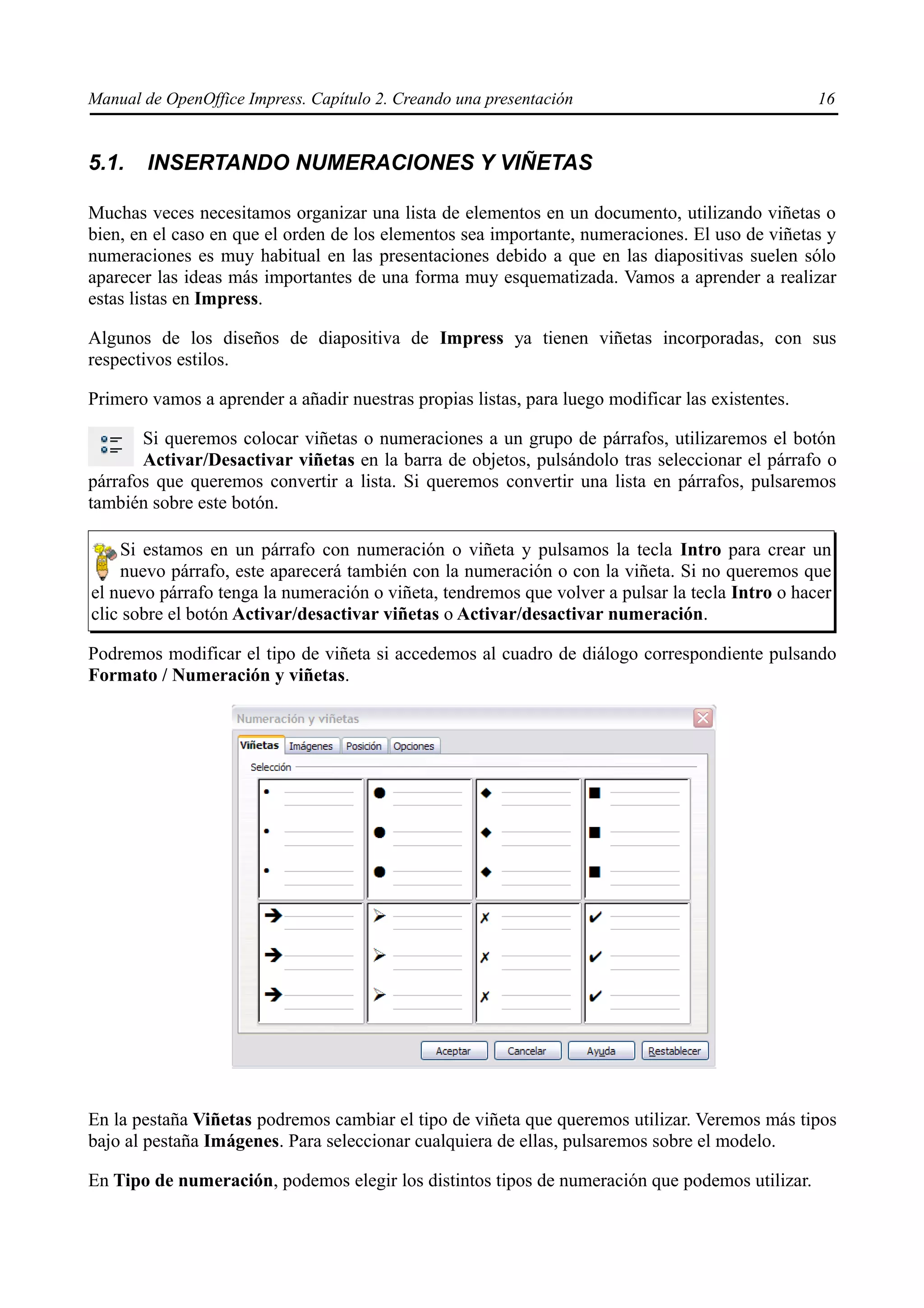 Manual de OpenOffice Impress. Capítulo 2. Creando una presentación                                16


5.1.    INSERTANDO NUMERACIONES Y VIÑETAS

Muchas veces necesitamos organizar una lista de elementos en un documento, utilizando viñetas o
bien, en el caso en que el orden de los elementos sea importante, numeraciones. El uso de viñetas y
numeraciones es muy habitual en las presentaciones debido a que en las diapositivas suelen sólo
aparecer las ideas más importantes de una forma muy esquematizada. Vamos a aprender a realizar
estas listas en Impress.

Algunos de los diseños de diapositiva de Impress ya tienen viñetas incorporadas, con sus
respectivos estilos.

Primero vamos a aprender a añadir nuestras propias listas, para luego modificar las existentes.

       Si queremos colocar viñetas o numeraciones a un grupo de párrafos, utilizaremos el botón
       Activar/Desactivar viñetas en la barra de objetos, pulsándolo tras seleccionar el párrafo o
párrafos que queremos convertir a lista. Si queremos convertir una lista en párrafos, pulsaremos
también sobre este botón.

    Si estamos en un párrafo con numeración o viñeta y pulsamos la tecla Intro para crear un
    nuevo párrafo, este aparecerá también con la numeración o con la viñeta. Si no queremos que
el nuevo párrafo tenga la numeración o viñeta, tendremos que volver a pulsar la tecla Intro o hacer
clic sobre el botón Activar/desactivar viñetas o Activar/desactivar numeración.

Podremos modificar el tipo de viñeta si accedemos al cuadro de diálogo correspondiente pulsando
Formato / Numeración y viñetas.




En la pestaña Viñetas podremos cambiar el tipo de viñeta que queremos utilizar. Veremos más tipos
bajo al pestaña Imágenes. Para seleccionar cualquiera de ellas, pulsaremos sobre el modelo.

En Tipo de numeración, podemos elegir los distintos tipos de numeración que podemos utilizar.
 
