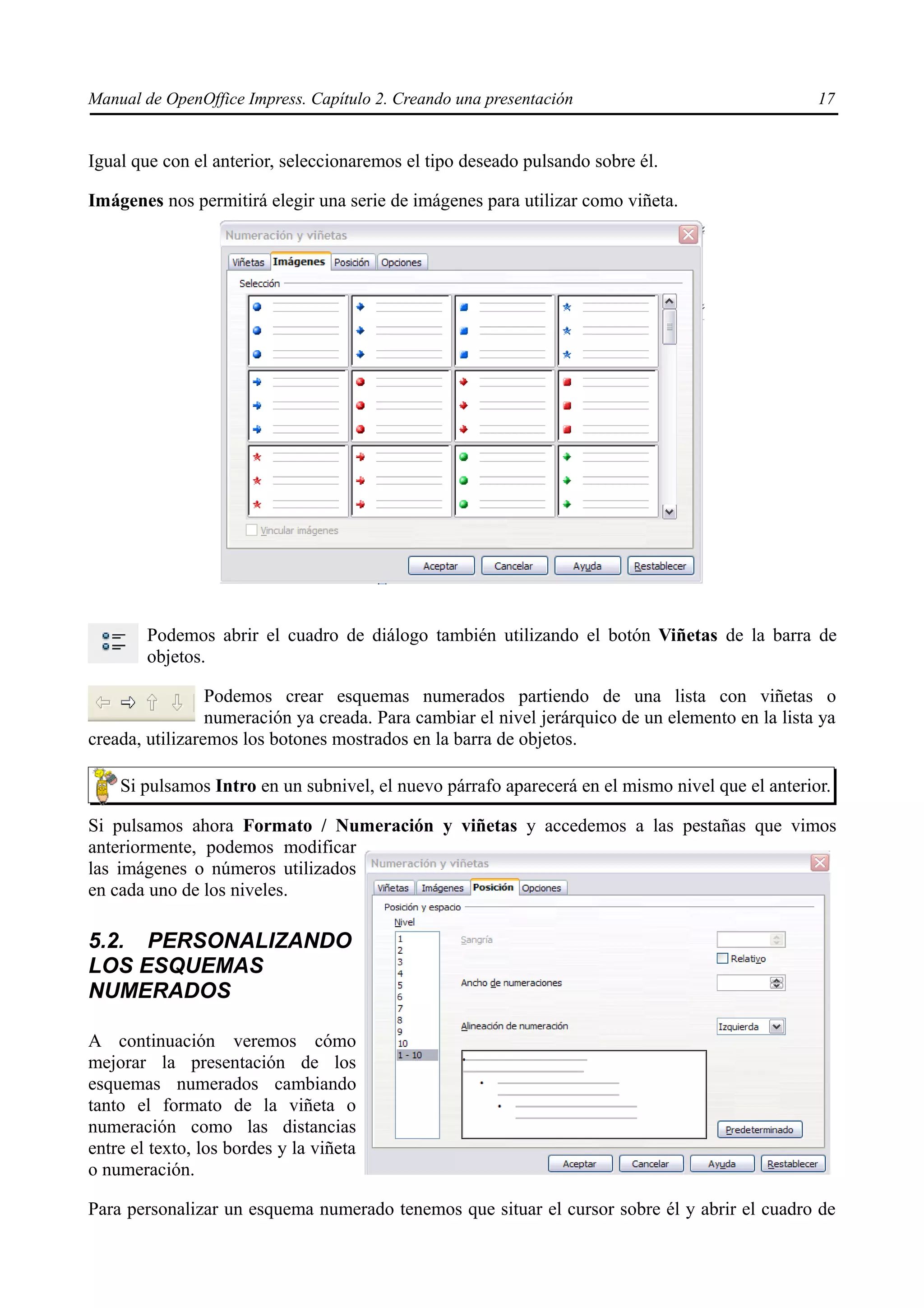 Manual de OpenOffice Impress. Capítulo 2. Creando una presentación                                17


Igual que con el anterior, seleccionaremos el tipo deseado pulsando sobre él.

Imágenes nos permitirá elegir una serie de imágenes para utilizar como viñeta.




        Podemos abrir el cuadro de diálogo también utilizando el botón Viñetas de la barra de
        objetos.

                 Podemos crear esquemas numerados partiendo de una lista con viñetas o
                 numeración ya creada. Para cambiar el nivel jerárquico de un elemento en la lista ya
creada, utilizaremos los botones mostrados en la barra de objetos.

    Si pulsamos Intro en un subnivel, el nuevo párrafo aparecerá en el mismo nivel que el anterior.

Si pulsamos ahora Formato / Numeración y viñetas y accedemos a las pestañas que vimos
anteriormente, podemos modificar
las imágenes o números utilizados
en cada uno de los niveles.

5.2. PERSONALIZANDO
LOS ESQUEMAS
NUMERADOS

A continuación veremos cómo
mejorar la presentación de los
esquemas numerados cambiando
tanto el formato de la viñeta o
numeración como las distancias
entre el texto, los bordes y la viñeta
o numeración.

Para personalizar un esquema numerado tenemos que situar el cursor sobre él y abrir el cuadro de
 