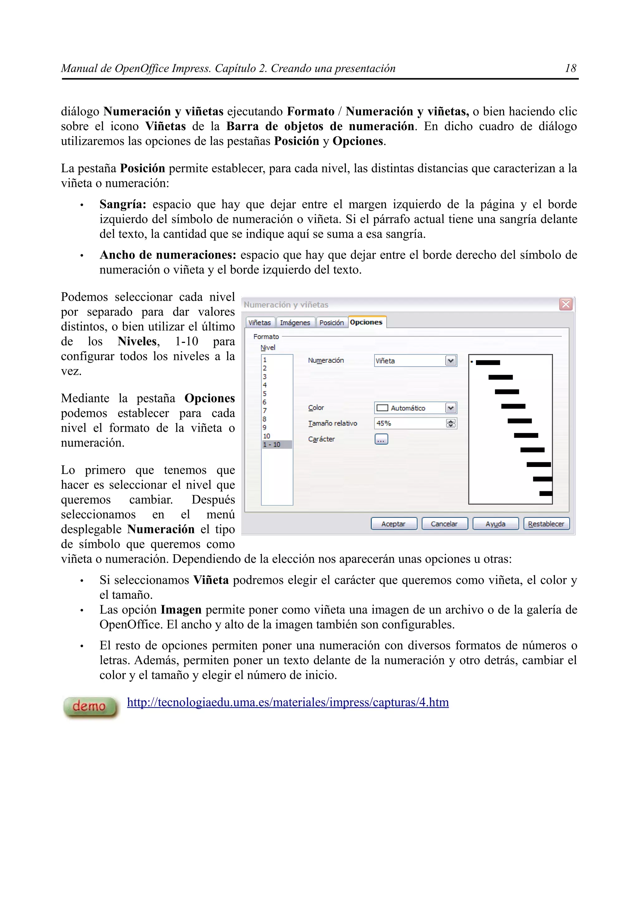 Manual de OpenOffice Impress. Capítulo 2. Creando una presentación                                  18


diálogo Numeración y viñetas ejecutando Formato / Numeración y viñetas, o bien haciendo clic
sobre el icono Viñetas de la Barra de objetos de numeración. En dicho cuadro de diálogo
utilizaremos las opciones de las pestañas Posición y Opciones.

La pestaña Posición permite establecer, para cada nivel, las distintas distancias que caracterizan a la
viñeta o numeración:
   •   Sangría: espacio que hay que dejar entre el margen izquierdo de la página y el borde
       izquierdo del símbolo de numeración o viñeta. Si el párrafo actual tiene una sangría delante
       del texto, la cantidad que se indique aquí se suma a esa sangría.
   •   Ancho de numeraciones: espacio que hay que dejar entre el borde derecho del símbolo de
       numeración o viñeta y el borde izquierdo del texto.

Podemos seleccionar cada nivel
por separado para dar valores
distintos, o bien utilizar el último
de los Niveles, 1-10 para
configurar todos los niveles a la
vez.

Mediante la pestaña Opciones
podemos establecer para cada
nivel el formato de la viñeta o
numeración.

Lo primero que tenemos que
hacer es seleccionar el nivel que
queremos cambiar. Después
seleccionamos en el menú
desplegable Numeración el tipo
de símbolo que queremos como
viñeta o numeración. Dependiendo de la elección nos aparecerán unas opciones u otras:
   •   Si seleccionamos Viñeta podremos elegir el carácter que queremos como viñeta, el color y
       el tamaño.
   •   Las opción Imagen permite poner como viñeta una imagen de un archivo o de la galería de
       OpenOffice. El ancho y alto de la imagen también son configurables.
   •   El resto de opciones permiten poner una numeración con diversos formatos de números o
       letras. Además, permiten poner un texto delante de la numeración y otro detrás, cambiar el
       color y el tamaño y elegir el número de inicio.

             http://tecnologiaedu.uma.es/materiales/impress/capturas/4.htm
 