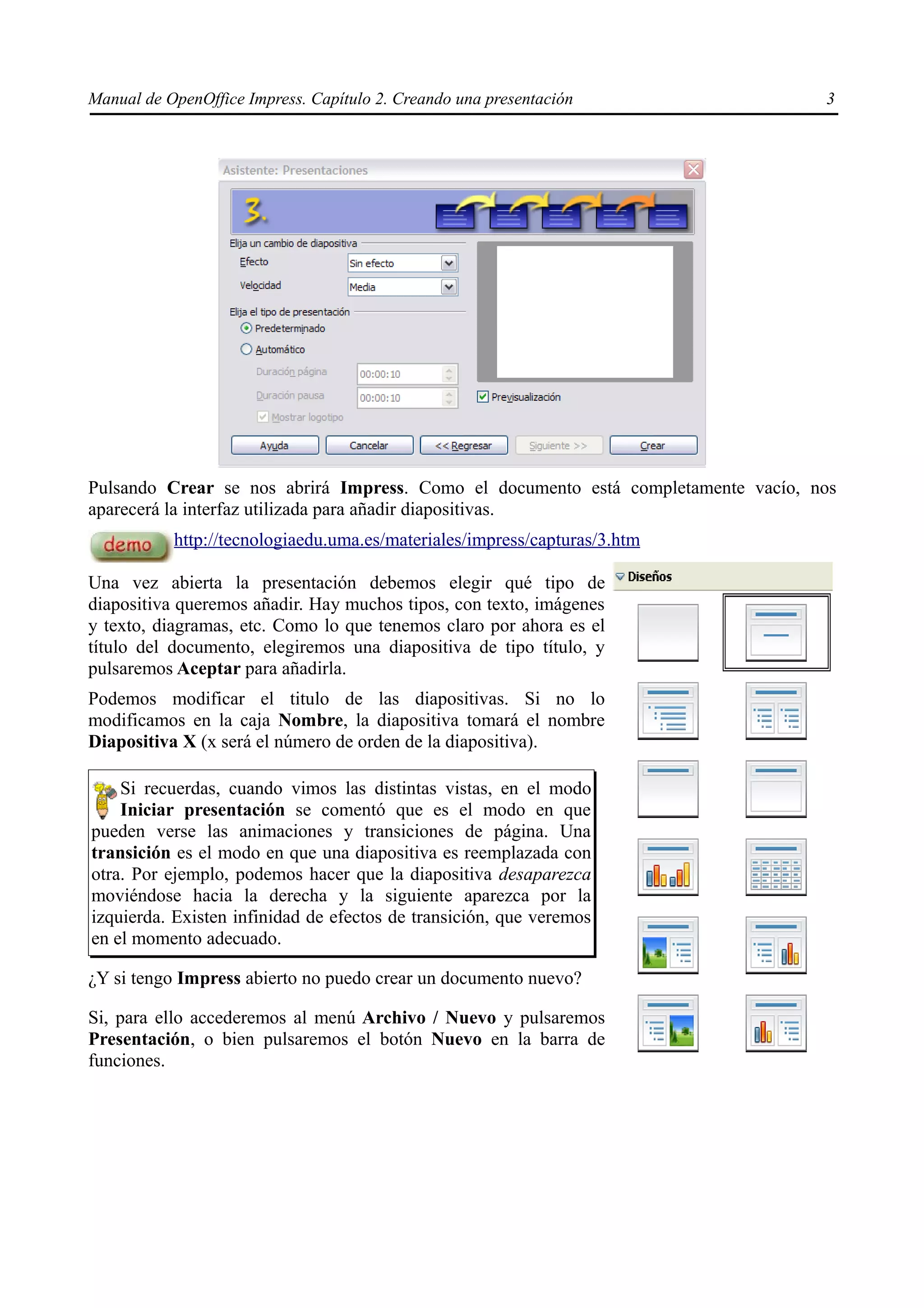 Manual de OpenOffice Impress. Capítulo 2. Creando una presentación                 3




Pulsando Crear se nos abrirá Impress. Como el documento está completamente vacío, nos
aparecerá la interfaz utilizada para añadir diapositivas.
           http://tecnologiaedu.uma.es/materiales/impress/capturas/3.htm

Una vez abierta la presentación debemos elegir qué tipo de
diapositiva queremos añadir. Hay muchos tipos, con texto, imágenes
y texto, diagramas, etc. Como lo que tenemos claro por ahora es el
título del documento, elegiremos una diapositiva de tipo título, y
pulsaremos Aceptar para añadirla.
Podemos modificar el titulo de las diapositivas. Si no lo
modificamos en la caja Nombre, la diapositiva tomará el nombre
Diapositiva X (x será el número de orden de la diapositiva).

    Si recuerdas, cuando vimos las distintas vistas, en el modo
    Iniciar presentación se comentó que es el modo en que
pueden verse las animaciones y transiciones de página. Una
transición es el modo en que una diapositiva es reemplazada con
otra. Por ejemplo, podemos hacer que la diapositiva desaparezca
moviéndose hacia la derecha y la siguiente aparezca por la
izquierda. Existen infinidad de efectos de transición, que veremos
en el momento adecuado.

¿Y si tengo Impress abierto no puedo crear un documento nuevo?

Si, para ello accederemos al menú Archivo / Nuevo y pulsaremos
Presentación, o bien pulsaremos el botón Nuevo en la barra de
funciones.
 