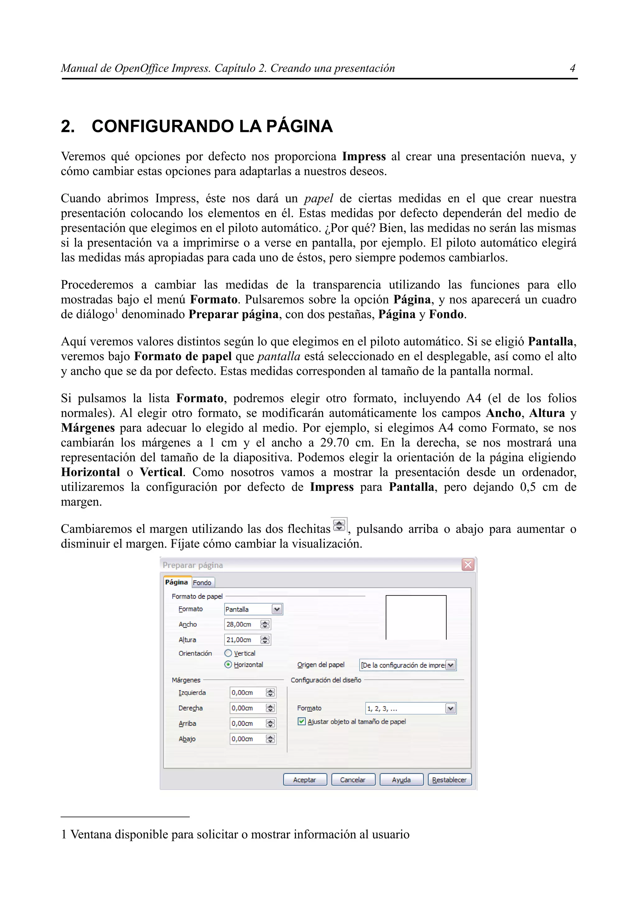 Manual de OpenOffice Impress. Capítulo 2. Creando una presentación                                4




2. CONFIGURANDO LA PÁGINA
Veremos qué opciones por defecto nos proporciona Impress al crear una presentación nueva, y
cómo cambiar estas opciones para adaptarlas a nuestros deseos.

Cuando abrimos Impress, éste nos dará un papel de ciertas medidas en el que crear nuestra
presentación colocando los elementos en él. Estas medidas por defecto dependerán del medio de
presentación que elegimos en el piloto automático. ¿Por qué? Bien, las medidas no serán las mismas
si la presentación va a imprimirse o a verse en pantalla, por ejemplo. El piloto automático elegirá
las medidas más apropiadas para cada uno de éstos, pero siempre podemos cambiarlos.

Procederemos a cambiar las medidas de la transparencia utilizando las funciones para ello
mostradas bajo el menú Formato. Pulsaremos sobre la opción Página, y nos aparecerá un cuadro
de diálogo1 denominado Preparar página, con dos pestañas, Página y Fondo.

Aquí veremos valores distintos según lo que elegimos en el piloto automático. Si se eligió Pantalla,
veremos bajo Formato de papel que pantalla está seleccionado en el desplegable, así como el alto
y ancho que se da por defecto. Estas medidas corresponden al tamaño de la pantalla normal.

Si pulsamos la lista Formato, podremos elegir otro formato, incluyendo A4 (el de los folios
normales). Al elegir otro formato, se modificarán automáticamente los campos Ancho, Altura y
Márgenes para adecuar lo elegido al medio. Por ejemplo, si elegimos A4 como Formato, se nos
cambiarán los márgenes a 1 cm y el ancho a 29.70 cm. En la derecha, se nos mostrará una
representación del tamaño de la diapositiva. Podemos elegir la orientación de la página eligiendo
Horizontal o Vertical. Como nosotros vamos a mostrar la presentación desde un ordenador,
utilizaremos la configuración por defecto de Impress para Pantalla, pero dejando 0,5 cm de
margen.

Cambiaremos el margen utilizando las dos flechitas , pulsando arriba o abajo para aumentar o
disminuir el margen. Fíjate cómo cambiar la visualización.




1 Ventana disponible para solicitar o mostrar información al usuario
 