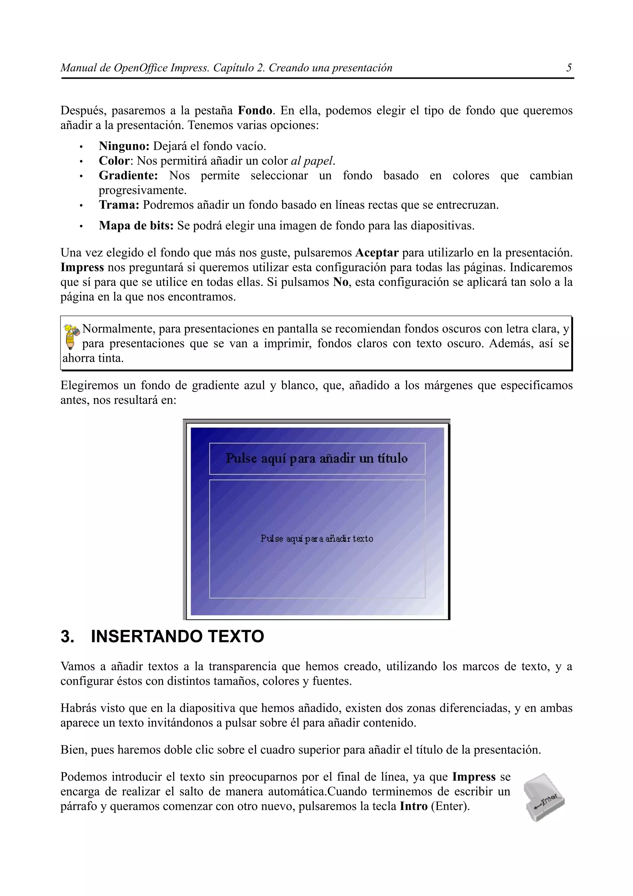Manual de OpenOffice Impress. Capítulo 2. Creando una presentación                                   5


Después, pasaremos a la pestaña Fondo. En ella, podemos elegir el tipo de fondo que queremos
añadir a la presentación. Tenemos varias opciones:
   •   Ninguno: Dejará el fondo vacío.
   •   Color: Nos permitirá añadir un color al papel.
   •   Gradiente: Nos permite seleccionar un fondo basado en colores que cambian
       progresivamente.
   •   Trama: Podremos añadir un fondo basado en líneas rectas que se entrecruzan.
   •   Mapa de bits: Se podrá elegir una imagen de fondo para las diapositivas.

Una vez elegido el fondo que más nos guste, pulsaremos Aceptar para utilizarlo en la presentación.
Impress nos preguntará si queremos utilizar esta configuración para todas las páginas. Indicaremos
que sí para que se utilice en todas ellas. Si pulsamos No, esta configuración se aplicará tan solo a la
página en la que nos encontramos.

   Normalmente, para presentaciones en pantalla se recomiendan fondos oscuros con letra clara, y
   para presentaciones que se van a imprimir, fondos claros con texto oscuro. Además, así se
ahorra tinta.

Elegiremos un fondo de gradiente azul y blanco, que, añadido a los márgenes que especificamos
antes, nos resultará en:




3. INSERTANDO TEXTO
Vamos a añadir textos a la transparencia que hemos creado, utilizando los marcos de texto, y a
configurar éstos con distintos tamaños, colores y fuentes.

Habrás visto que en la diapositiva que hemos añadido, existen dos zonas diferenciadas, y en ambas
aparece un texto invitándonos a pulsar sobre él para añadir contenido.

Bien, pues haremos doble clic sobre el cuadro superior para añadir el título de la presentación.

Podemos introducir el texto sin preocuparnos por el final de línea, ya que Impress se
encarga de realizar el salto de manera automática.Cuando terminemos de escribir un
párrafo y queramos comenzar con otro nuevo, pulsaremos la tecla Intro (Enter).
 