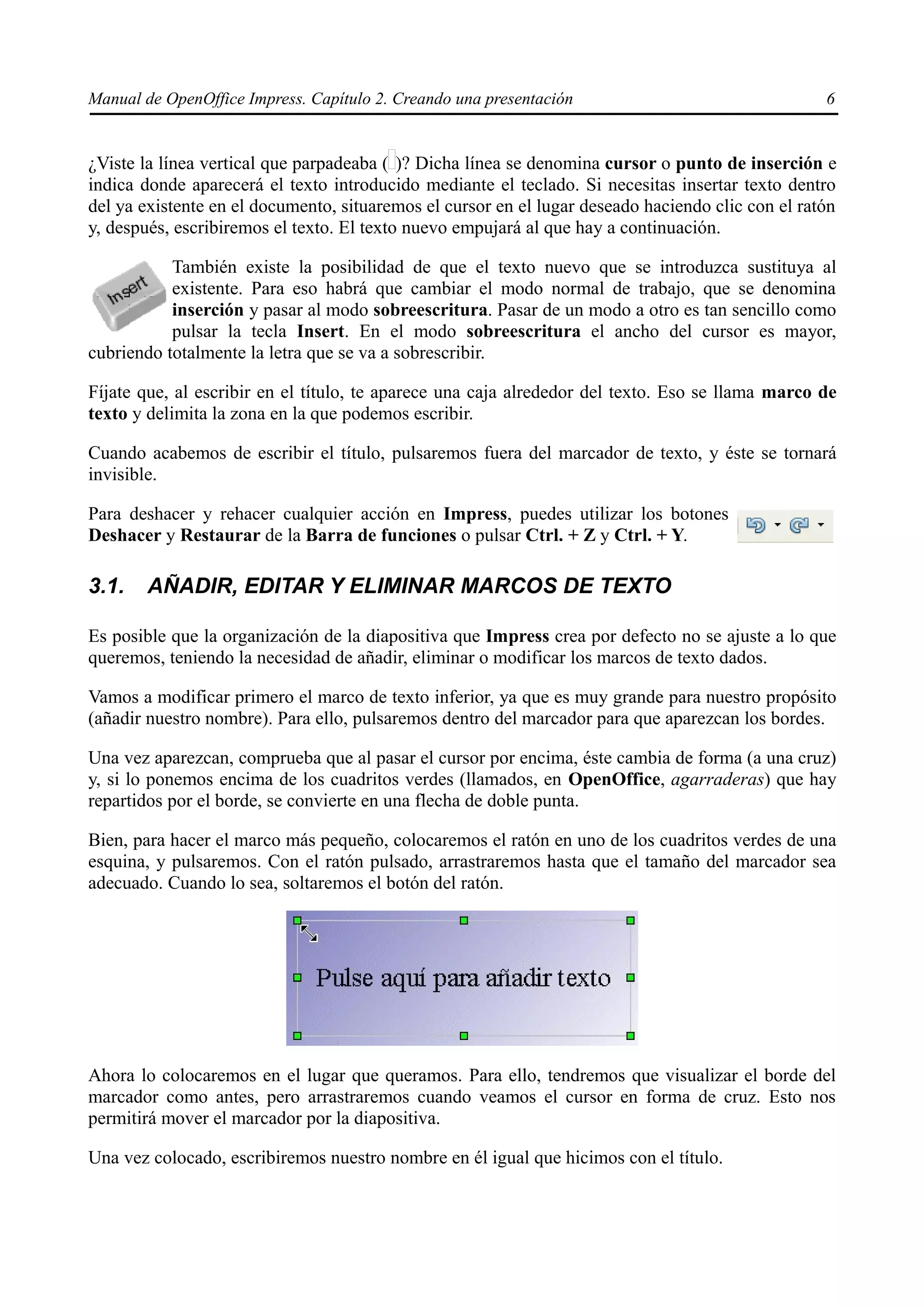 Manual de OpenOffice Impress. Capítulo 2. Creando una presentación                                 6


¿Viste la línea vertical que parpadeaba ( )? Dicha línea se denomina cursor o punto de inserción e
indica donde aparecerá el texto introducido mediante el teclado. Si necesitas insertar texto dentro
del ya existente en el documento, situaremos el cursor en el lugar deseado haciendo clic con el ratón
y, después, escribiremos el texto. El texto nuevo empujará al que hay a continuación.

           También existe la posibilidad de que el texto nuevo que se introduzca sustituya al
           existente. Para eso habrá que cambiar el modo normal de trabajo, que se denomina
           inserción y pasar al modo sobreescritura. Pasar de un modo a otro es tan sencillo como
           pulsar la tecla Insert. En el modo sobreescritura el ancho del cursor es mayor,
cubriendo totalmente la letra que se va a sobrescribir.

Fíjate que, al escribir en el título, te aparece una caja alrededor del texto. Eso se llama marco de
texto y delimita la zona en la que podemos escribir.

Cuando acabemos de escribir el título, pulsaremos fuera del marcador de texto, y éste se tornará
invisible.

Para deshacer y rehacer cualquier acción en Impress, puedes utilizar los botones
Deshacer y Restaurar de la Barra de funciones o pulsar Ctrl. + Z y Ctrl. + Y.

3.1.    AÑADIR, EDITAR Y ELIMINAR MARCOS DE TEXTO

Es posible que la organización de la diapositiva que Impress crea por defecto no se ajuste a lo que
queremos, teniendo la necesidad de añadir, eliminar o modificar los marcos de texto dados.

Vamos a modificar primero el marco de texto inferior, ya que es muy grande para nuestro propósito
(añadir nuestro nombre). Para ello, pulsaremos dentro del marcador para que aparezcan los bordes.

Una vez aparezcan, comprueba que al pasar el cursor por encima, éste cambia de forma (a una cruz)
y, si lo ponemos encima de los cuadritos verdes (llamados, en OpenOffice, agarraderas) que hay
repartidos por el borde, se convierte en una flecha de doble punta.

Bien, para hacer el marco más pequeño, colocaremos el ratón en uno de los cuadritos verdes de una
esquina, y pulsaremos. Con el ratón pulsado, arrastraremos hasta que el tamaño del marcador sea
adecuado. Cuando lo sea, soltaremos el botón del ratón.




Ahora lo colocaremos en el lugar que queramos. Para ello, tendremos que visualizar el borde del
marcador como antes, pero arrastraremos cuando veamos el cursor en forma de cruz. Esto nos
permitirá mover el marcador por la diapositiva.

Una vez colocado, escribiremos nuestro nombre en él igual que hicimos con el título.
 