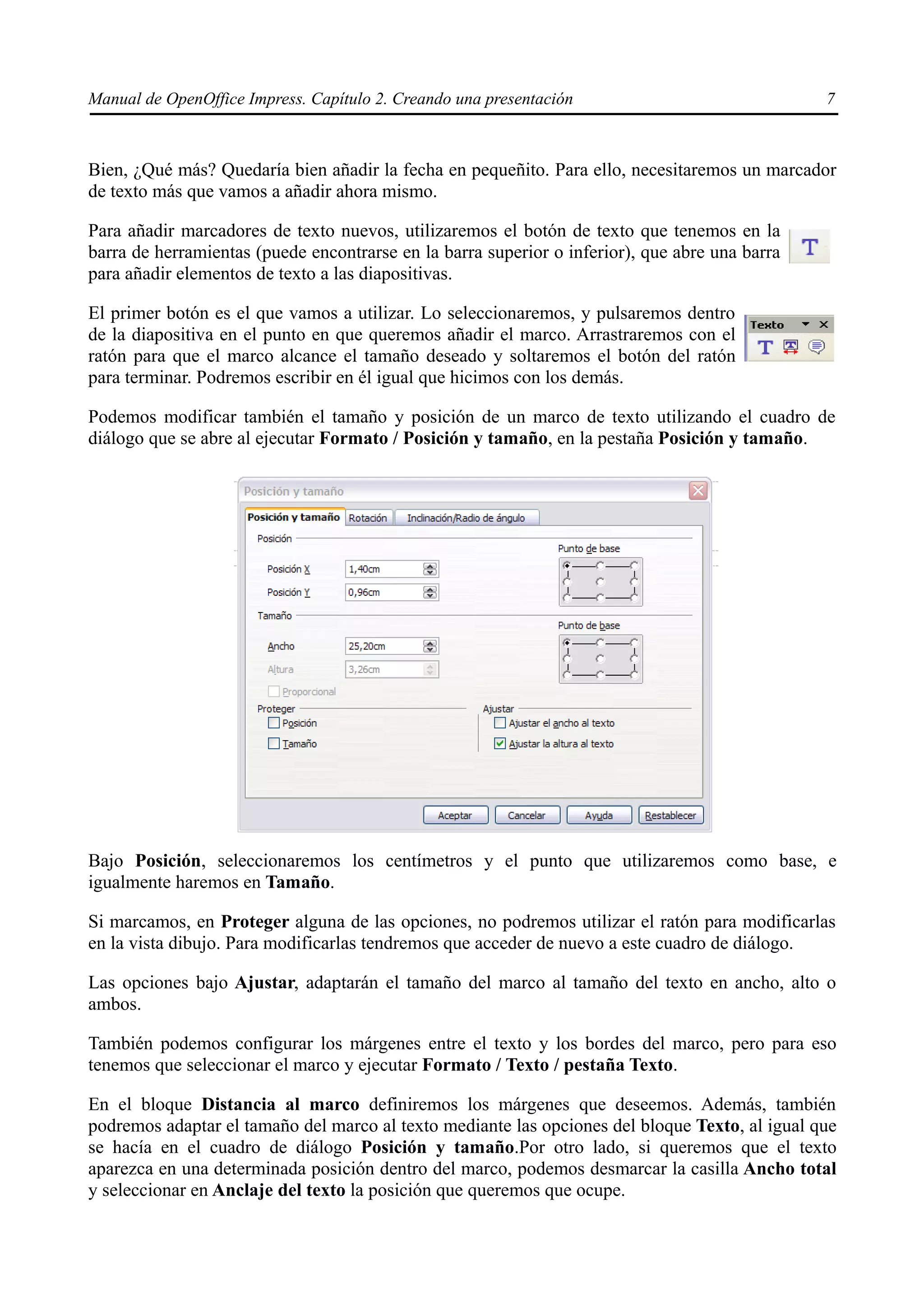 Manual de OpenOffice Impress. Capítulo 2. Creando una presentación                              7



Bien, ¿Qué más? Quedaría bien añadir la fecha en pequeñito. Para ello, necesitaremos un marcador
de texto más que vamos a añadir ahora mismo.

Para añadir marcadores de texto nuevos, utilizaremos el botón de texto que tenemos en la
barra de herramientas (puede encontrarse en la barra superior o inferior), que abre una barra
para añadir elementos de texto a las diapositivas.

El primer botón es el que vamos a utilizar. Lo seleccionaremos, y pulsaremos dentro
de la diapositiva en el punto en que queremos añadir el marco. Arrastraremos con el
ratón para que el marco alcance el tamaño deseado y soltaremos el botón del ratón
para terminar. Podremos escribir en él igual que hicimos con los demás.

Podemos modificar también el tamaño y posición de un marco de texto utilizando el cuadro de
diálogo que se abre al ejecutar Formato / Posición y tamaño, en la pestaña Posición y tamaño.




Bajo Posición, seleccionaremos los centímetros y el punto que utilizaremos como base, e
igualmente haremos en Tamaño.

Si marcamos, en Proteger alguna de las opciones, no podremos utilizar el ratón para modificarlas
en la vista dibujo. Para modificarlas tendremos que acceder de nuevo a este cuadro de diálogo.

Las opciones bajo Ajustar, adaptarán el tamaño del marco al tamaño del texto en ancho, alto o
ambos.

También podemos configurar los márgenes entre el texto y los bordes del marco, pero para eso
tenemos que seleccionar el marco y ejecutar Formato / Texto / pestaña Texto.

En el bloque Distancia al marco definiremos los márgenes que deseemos. Además, también
podremos adaptar el tamaño del marco al texto mediante las opciones del bloque Texto, al igual que
se hacía en el cuadro de diálogo Posición y tamaño.Por otro lado, si queremos que el texto
aparezca en una determinada posición dentro del marco, podemos desmarcar la casilla Ancho total
y seleccionar en Anclaje del texto la posición que queremos que ocupe.
 