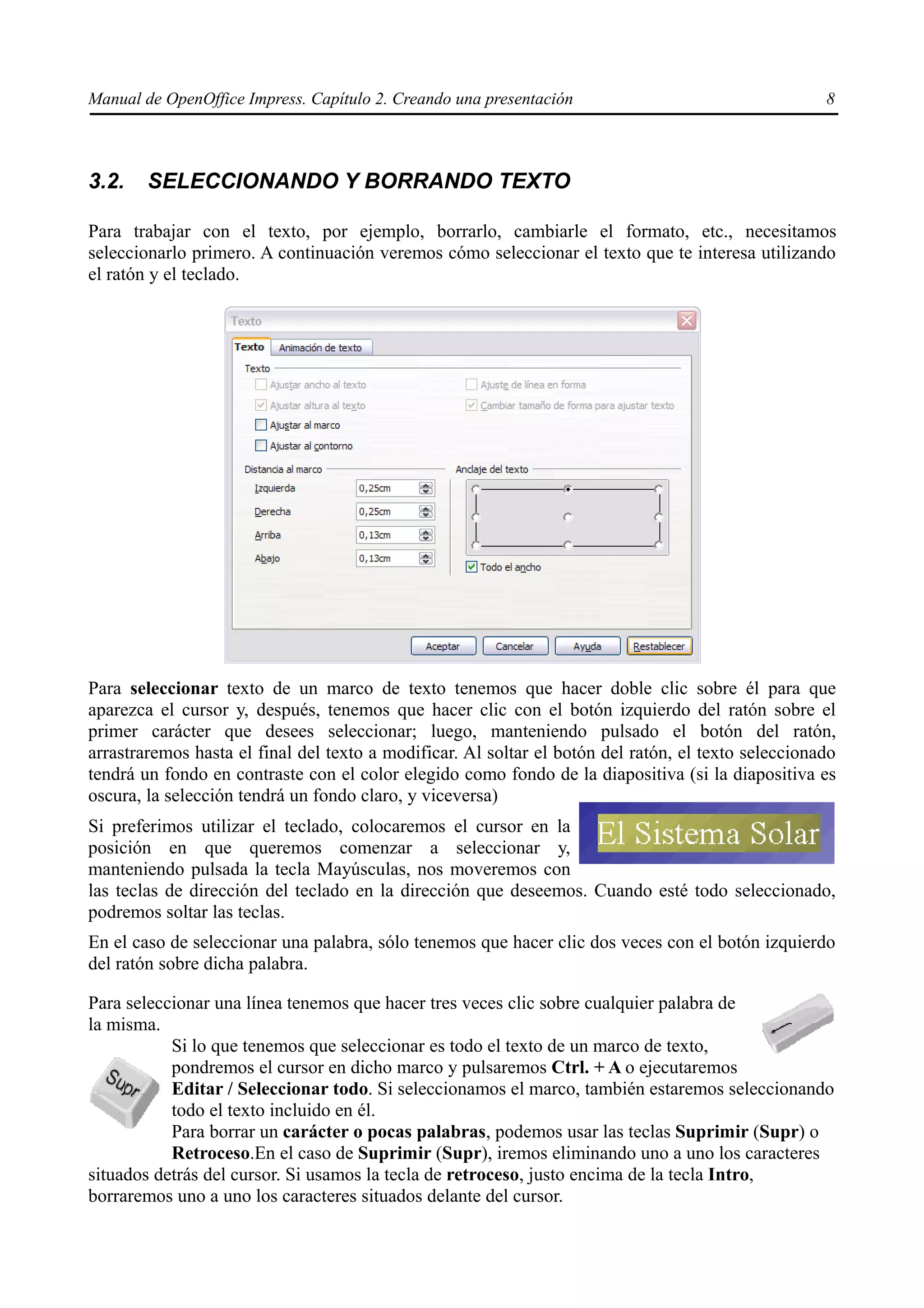 Manual de OpenOffice Impress. Capítulo 2. Creando una presentación                                   8



3.2.    SELECCIONANDO Y BORRANDO TEXTO

Para trabajar con el texto, por ejemplo, borrarlo, cambiarle el formato, etc., necesitamos
seleccionarlo primero. A continuación veremos cómo seleccionar el texto que te interesa utilizando
el ratón y el teclado.




Para seleccionar texto de un marco de texto tenemos que hacer doble clic sobre él para que
aparezca el cursor y, después, tenemos que hacer clic con el botón izquierdo del ratón sobre el
primer carácter que desees seleccionar; luego, manteniendo pulsado el botón del ratón,
arrastraremos hasta el final del texto a modificar. Al soltar el botón del ratón, el texto seleccionado
tendrá un fondo en contraste con el color elegido como fondo de la diapositiva (si la diapositiva es
oscura, la selección tendrá un fondo claro, y viceversa)
Si preferimos utilizar el teclado, colocaremos el cursor en la
posición en que queremos comenzar a seleccionar y,
manteniendo pulsada la tecla Mayúsculas, nos moveremos con
las teclas de dirección del teclado en la dirección que deseemos. Cuando esté todo seleccionado,
podremos soltar las teclas.
En el caso de seleccionar una palabra, sólo tenemos que hacer clic dos veces con el botón izquierdo
del ratón sobre dicha palabra.

Para seleccionar una línea tenemos que hacer tres veces clic sobre cualquier palabra de
la misma.
           Si lo que tenemos que seleccionar es todo el texto de un marco de texto,
           pondremos el cursor en dicho marco y pulsaremos Ctrl. + A o ejecutaremos
           Editar / Seleccionar todo. Si seleccionamos el marco, también estaremos seleccionando
           todo el texto incluido en él.
           Para borrar un carácter o pocas palabras, podemos usar las teclas Suprimir (Supr) o
           Retroceso.En el caso de Suprimir (Supr), iremos eliminando uno a uno los caracteres
situados detrás del cursor. Si usamos la tecla de retroceso, justo encima de la tecla Intro,
borraremos uno a uno los caracteres situados delante del cursor.
 