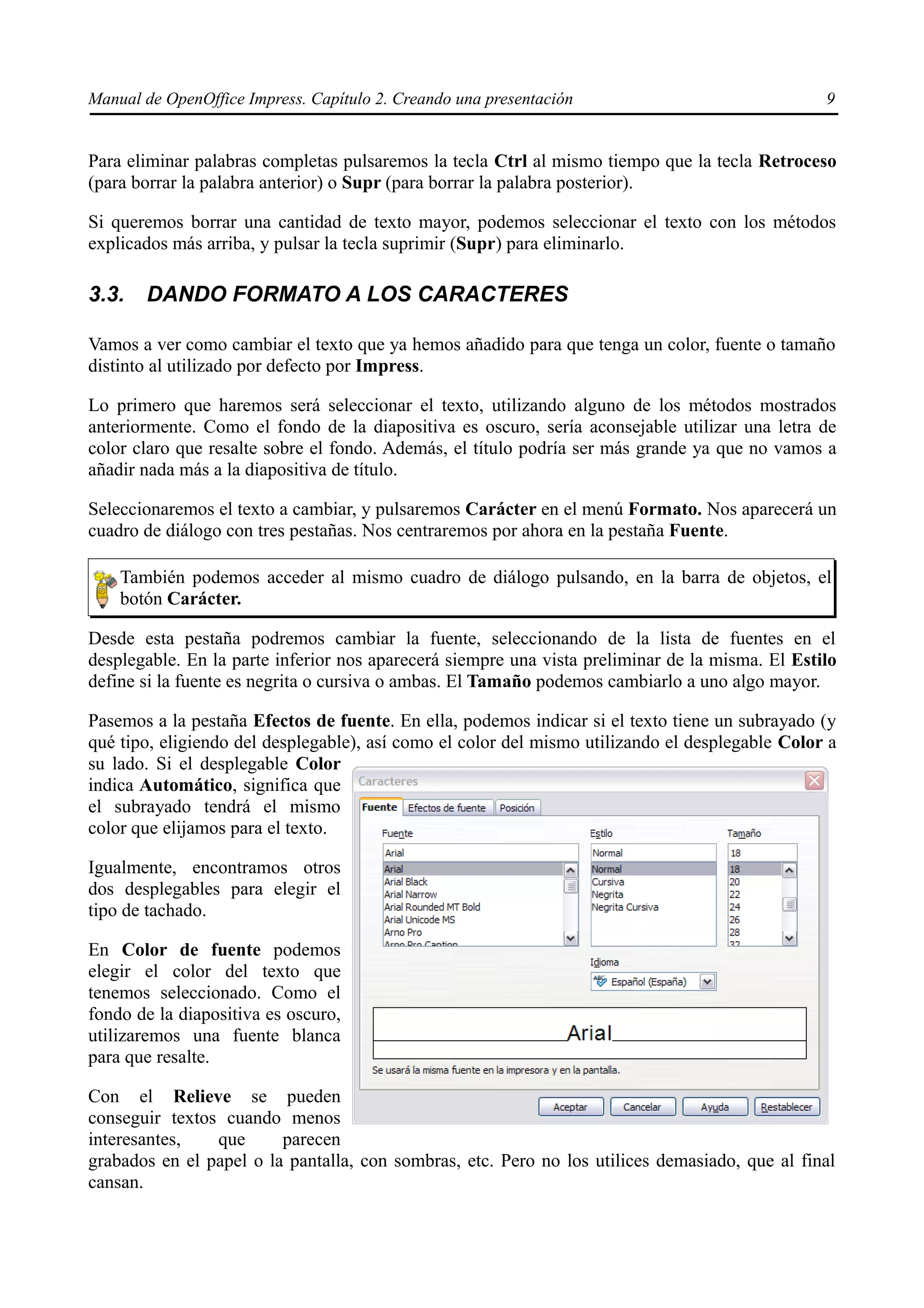 Manual de OpenOffice Impress. Capítulo 2. Creando una presentación                               9


Para eliminar palabras completas pulsaremos la tecla Ctrl al mismo tiempo que la tecla Retroceso
(para borrar la palabra anterior) o Supr (para borrar la palabra posterior).

Si queremos borrar una cantidad de texto mayor, podemos seleccionar el texto con los métodos
explicados más arriba, y pulsar la tecla suprimir (Supr) para eliminarlo.

3.3.   DANDO FORMATO A LOS CARACTERES

Vamos a ver como cambiar el texto que ya hemos añadido para que tenga un color, fuente o tamaño
distinto al utilizado por defecto por Impress.

Lo primero que haremos será seleccionar el texto, utilizando alguno de los métodos mostrados
anteriormente. Como el fondo de la diapositiva es oscuro, sería aconsejable utilizar una letra de
color claro que resalte sobre el fondo. Además, el título podría ser más grande ya que no vamos a
añadir nada más a la diapositiva de título.

Seleccionaremos el texto a cambiar, y pulsaremos Carácter en el menú Formato. Nos aparecerá un
cuadro de diálogo con tres pestañas. Nos centraremos por ahora en la pestaña Fuente.

    También podemos acceder al mismo cuadro de diálogo pulsando, en la barra de objetos, el
    botón Carácter.

Desde esta pestaña podremos cambiar la fuente, seleccionando de la lista de fuentes en el
desplegable. En la parte inferior nos aparecerá siempre una vista preliminar de la misma. El Estilo
define si la fuente es negrita o cursiva o ambas. El Tamaño podemos cambiarlo a uno algo mayor.

Pasemos a la pestaña Efectos de fuente. En ella, podemos indicar si el texto tiene un subrayado (y
qué tipo, eligiendo del desplegable), así como el color del mismo utilizando el desplegable Color a
su lado. Si el desplegable Color
indica Automático, significa que
el subrayado tendrá el mismo
color que elijamos para el texto.

Igualmente, encontramos otros
dos desplegables para elegir el
tipo de tachado.

En Color de fuente podemos
elegir el color del texto que
tenemos seleccionado. Como el
fondo de la diapositiva es oscuro,
utilizaremos una fuente blanca
para que resalte.

Con el Relieve se pueden
conseguir textos cuando menos
interesantes,   que      parecen
grabados en el papel o la pantalla, con sombras, etc. Pero no los utilices demasiado, que al final
cansan.
 
