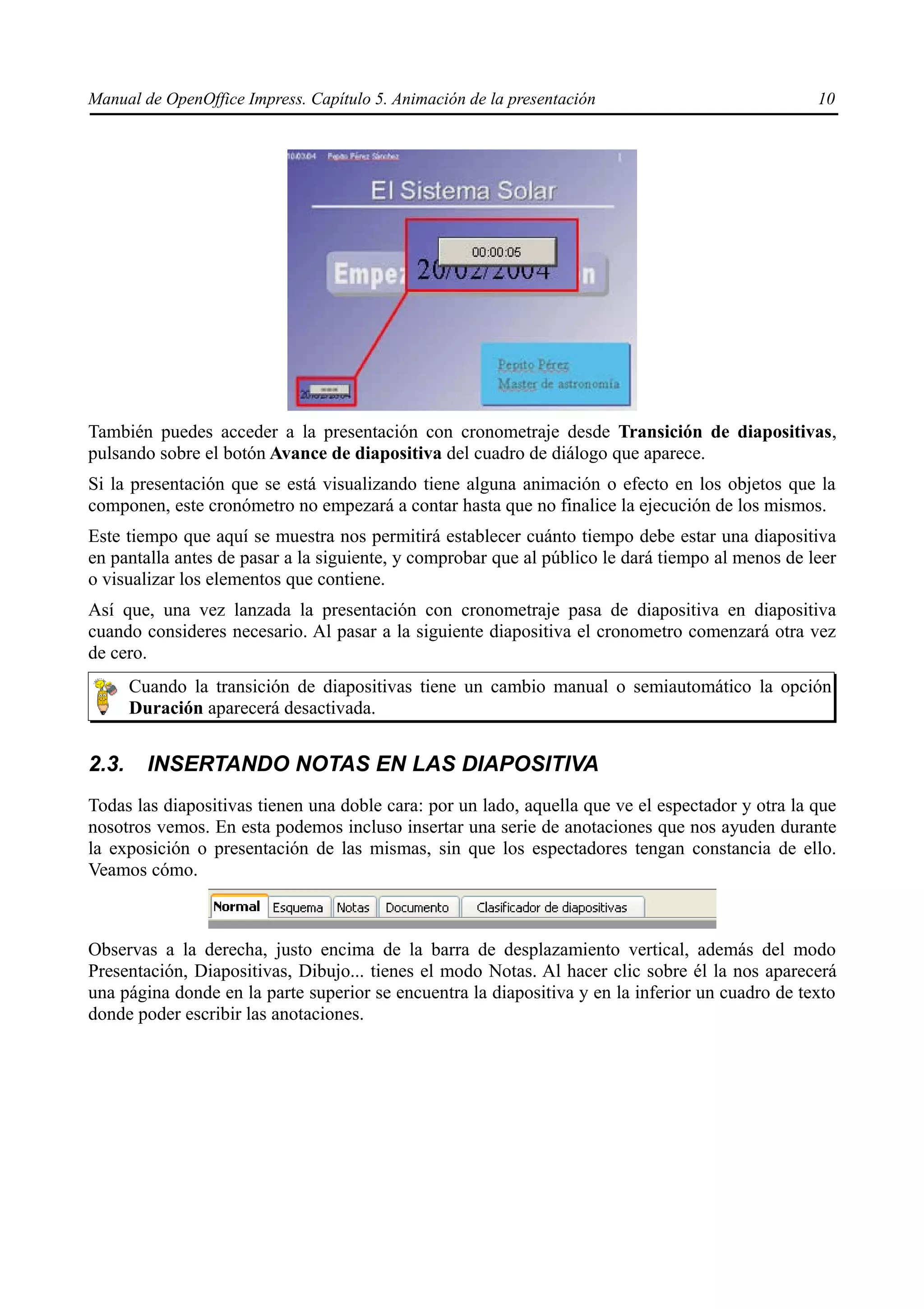 Manual de OpenOffice Impress. Capítulo 5. Animación de la presentación                            10




También puedes acceder a la presentación con cronometraje desde Transición de diapositivas,
pulsando sobre el botón Avance de diapositiva del cuadro de diálogo que aparece.
Si la presentación que se está visualizando tiene alguna animación o efecto en los objetos que la
componen, este cronómetro no empezará a contar hasta que no finalice la ejecución de los mismos.
Este tiempo que aquí se muestra nos permitirá establecer cuánto tiempo debe estar una diapositiva
en pantalla antes de pasar a la siguiente, y comprobar que al público le dará tiempo al menos de leer
o visualizar los elementos que contiene.
Así que, una vez lanzada la presentación con cronometraje pasa de diapositiva en diapositiva
cuando consideres necesario. Al pasar a la siguiente diapositiva el cronometro comenzará otra vez
de cero.
       Cuando la transición de diapositivas tiene un cambio manual o semiautomático la opción
       Duración aparecerá desactivada.


2.3.     INSERTANDO NOTAS EN LAS DIAPOSITIVA
Todas las diapositivas tienen una doble cara: por un lado, aquella que ve el espectador y otra la que
nosotros vemos. En esta podemos incluso insertar una serie de anotaciones que nos ayuden durante
la exposición o presentación de las mismas, sin que los espectadores tengan constancia de ello.
Veamos cómo.



Observas a la derecha, justo encima de la barra de desplazamiento vertical, además del modo
Presentación, Diapositivas, Dibujo... tienes el modo Notas. Al hacer clic sobre él la nos aparecerá
una página donde en la parte superior se encuentra la diapositiva y en la inferior un cuadro de texto
donde poder escribir las anotaciones.
 