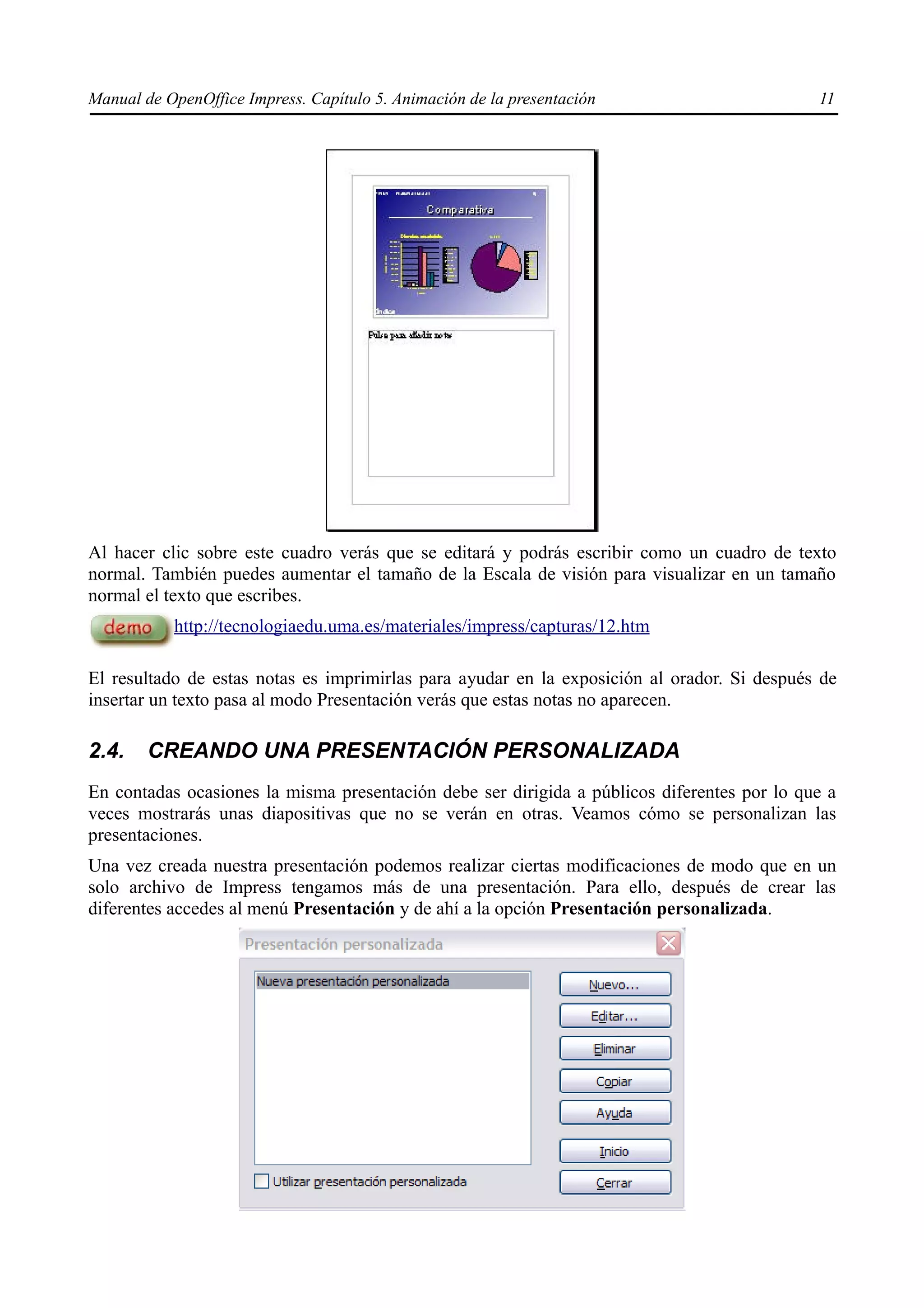 Manual de OpenOffice Impress. Capítulo 5. Animación de la presentación                       11




Al hacer clic sobre este cuadro verás que se editará y podrás escribir como un cuadro de texto
normal. También puedes aumentar el tamaño de la Escala de visión para visualizar en un tamaño
normal el texto que escribes.
           http://tecnologiaedu.uma.es/materiales/impress/capturas/12.htm

El resultado de estas notas es imprimirlas para ayudar en la exposición al orador. Si después de
insertar un texto pasa al modo Presentación verás que estas notas no aparecen.

2.4.    CREANDO UNA PRESENTACIÓN PERSONALIZADA
En contadas ocasiones la misma presentación debe ser dirigida a públicos diferentes por lo que a
veces mostrarás unas diapositivas que no se verán en otras. Veamos cómo se personalizan las
presentaciones.
Una vez creada nuestra presentación podemos realizar ciertas modificaciones de modo que en un
solo archivo de Impress tengamos más de una presentación. Para ello, después de crear las
diferentes accedes al menú Presentación y de ahí a la opción Presentación personalizada.
 
