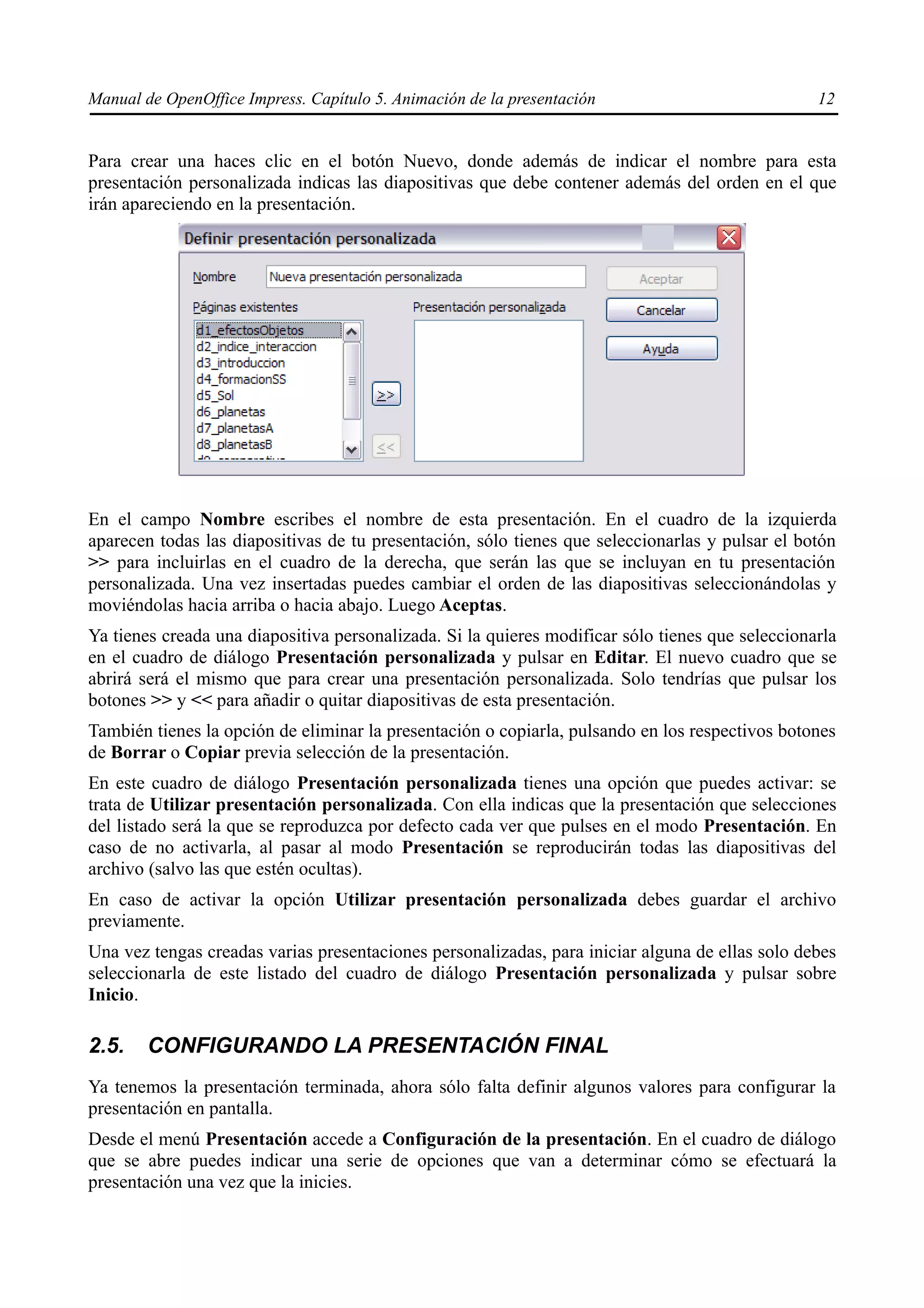 Manual de OpenOffice Impress. Capítulo 5. Animación de la presentación                            12


Para crear una haces clic en el botón Nuevo, donde además de indicar el nombre para esta
presentación personalizada indicas las diapositivas que debe contener además del orden en el que
irán apareciendo en la presentación.




En el campo Nombre escribes el nombre de esta presentación. En el cuadro de la izquierda
aparecen todas las diapositivas de tu presentación, sólo tienes que seleccionarlas y pulsar el botón
>> para incluirlas en el cuadro de la derecha, que serán las que se incluyan en tu presentación
personalizada. Una vez insertadas puedes cambiar el orden de las diapositivas seleccionándolas y
moviéndolas hacia arriba o hacia abajo. Luego Aceptas.
Ya tienes creada una diapositiva personalizada. Si la quieres modificar sólo tienes que seleccionarla
en el cuadro de diálogo Presentación personalizada y pulsar en Editar. El nuevo cuadro que se
abrirá será el mismo que para crear una presentación personalizada. Solo tendrías que pulsar los
botones >> y << para añadir o quitar diapositivas de esta presentación.
También tienes la opción de eliminar la presentación o copiarla, pulsando en los respectivos botones
de Borrar o Copiar previa selección de la presentación.
En este cuadro de diálogo Presentación personalizada tienes una opción que puedes activar: se
trata de Utilizar presentación personalizada. Con ella indicas que la presentación que selecciones
del listado será la que se reproduzca por defecto cada ver que pulses en el modo Presentación. En
caso de no activarla, al pasar al modo Presentación se reproducirán todas las diapositivas del
archivo (salvo las que estén ocultas).
En caso de activar la opción Utilizar presentación personalizada debes guardar el archivo
previamente.
Una vez tengas creadas varias presentaciones personalizadas, para iniciar alguna de ellas solo debes
seleccionarla de este listado del cuadro de diálogo Presentación personalizada y pulsar sobre
Inicio.

2.5.    CONFIGURANDO LA PRESENTACIÓN FINAL
Ya tenemos la presentación terminada, ahora sólo falta definir algunos valores para configurar la
presentación en pantalla.
Desde el menú Presentación accede a Configuración de la presentación. En el cuadro de diálogo
que se abre puedes indicar una serie de opciones que van a determinar cómo se efectuará la
presentación una vez que la inicies.
 