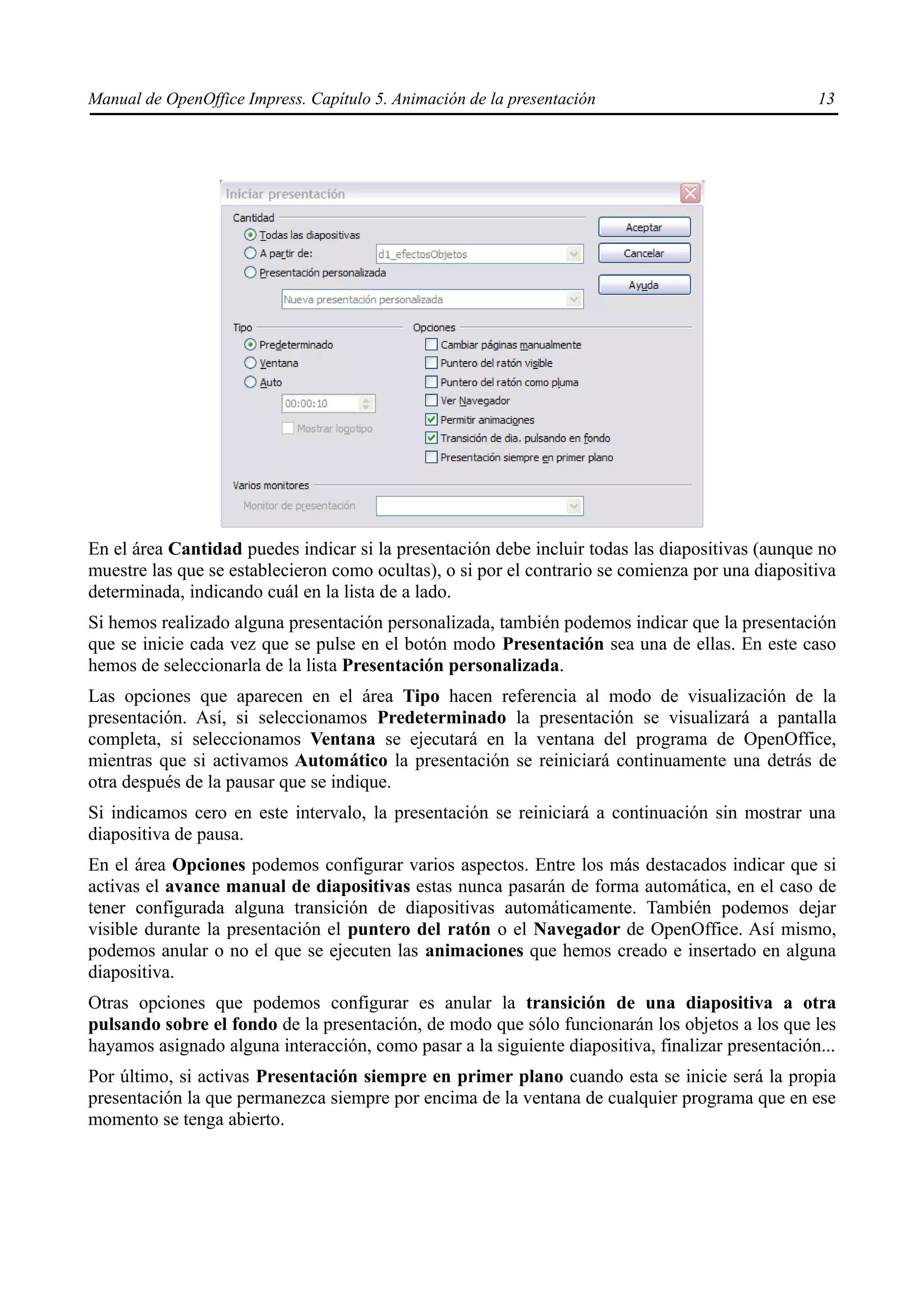 Manual de OpenOffice Impress. Capítulo 5. Animación de la presentación                            13




En el área Cantidad puedes indicar si la presentación debe incluir todas las diapositivas (aunque no
muestre las que se establecieron como ocultas), o si por el contrario se comienza por una diapositiva
determinada, indicando cuál en la lista de a lado.
Si hemos realizado alguna presentación personalizada, también podemos indicar que la presentación
que se inicie cada vez que se pulse en el botón modo Presentación sea una de ellas. En este caso
hemos de seleccionarla de la lista Presentación personalizada.
Las opciones que aparecen en el área Tipo hacen referencia al modo de visualización de la
presentación. Así, si seleccionamos Predeterminado la presentación se visualizará a pantalla
completa, si seleccionamos Ventana se ejecutará en la ventana del programa de OpenOffice,
mientras que si activamos Automático la presentación se reiniciará continuamente una detrás de
otra después de la pausar que se indique.
Si indicamos cero en este intervalo, la presentación se reiniciará a continuación sin mostrar una
diapositiva de pausa.
En el área Opciones podemos configurar varios aspectos. Entre los más destacados indicar que si
activas el avance manual de diapositivas estas nunca pasarán de forma automática, en el caso de
tener configurada alguna transición de diapositivas automáticamente. También podemos dejar
visible durante la presentación el puntero del ratón o el Navegador de OpenOffice. Así mismo,
podemos anular o no el que se ejecuten las animaciones que hemos creado e insertado en alguna
diapositiva.
Otras opciones que podemos configurar es anular la transición de una diapositiva a otra
pulsando sobre el fondo de la presentación, de modo que sólo funcionarán los objetos a los que les
hayamos asignado alguna interacción, como pasar a la siguiente diapositiva, finalizar presentación...
Por último, si activas Presentación siempre en primer plano cuando esta se inicie será la propia
presentación la que permanezca siempre por encima de la ventana de cualquier programa que en ese
momento se tenga abierto.
 
