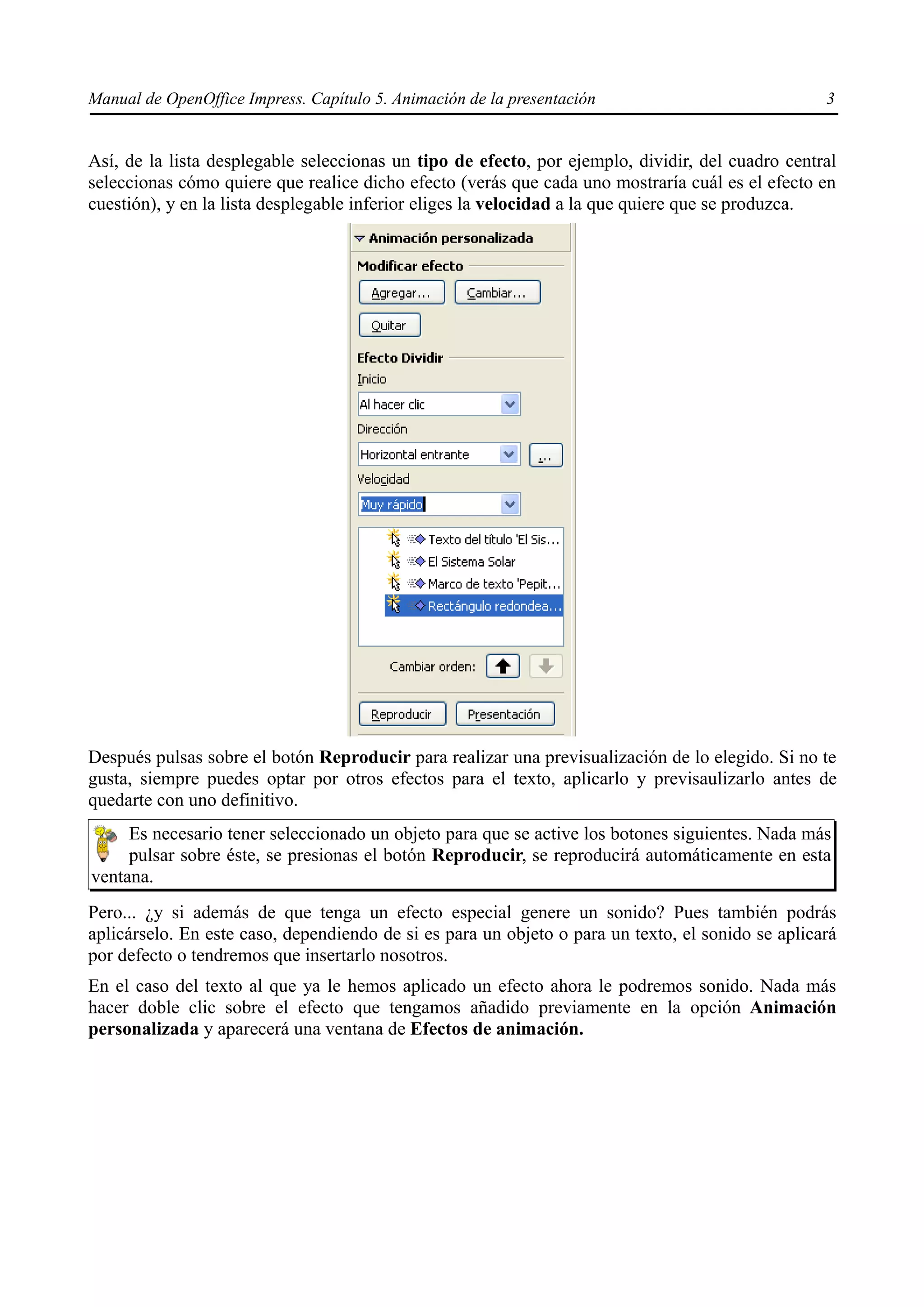 Manual de OpenOffice Impress. Capítulo 5. Animación de la presentación                             3


Así, de la lista desplegable seleccionas un tipo de efecto, por ejemplo, dividir, del cuadro central
seleccionas cómo quiere que realice dicho efecto (verás que cada uno mostraría cuál es el efecto en
cuestión), y en la lista desplegable inferior eliges la velocidad a la que quiere que se produzca.




Después pulsas sobre el botón Reproducir para realizar una previsualización de lo elegido. Si no te
gusta, siempre puedes optar por otros efectos para el texto, aplicarlo y previsaulizarlo antes de
quedarte con uno definitivo.
     Es necesario tener seleccionado un objeto para que se active los botones siguientes. Nada más
     pulsar sobre éste, se presionas el botón Reproducir, se reproducirá automáticamente en esta
ventana.
Pero... ¿y si además de que tenga un efecto especial genere un sonido? Pues también podrás
aplicárselo. En este caso, dependiendo de si es para un objeto o para un texto, el sonido se aplicará
por defecto o tendremos que insertarlo nosotros.
En el caso del texto al que ya le hemos aplicado un efecto ahora le podremos sonido. Nada más
hacer doble clic sobre el efecto que tengamos añadido previamente en la opción Animación
personalizada y aparecerá una ventana de Efectos de animación.
 