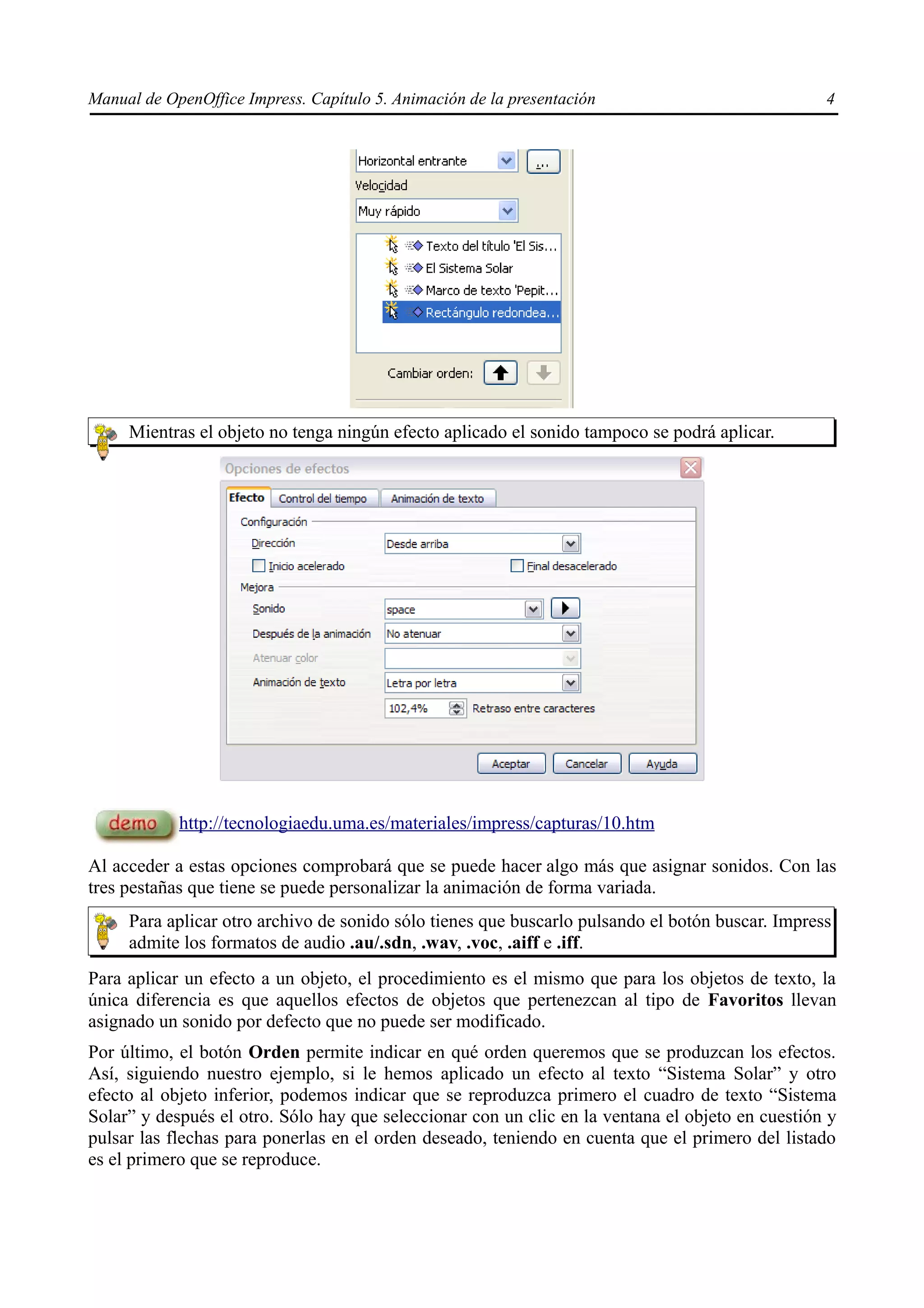 Manual de OpenOffice Impress. Capítulo 5. Animación de la presentación                            4




     Mientras el objeto no tenga ningún efecto aplicado el sonido tampoco se podrá aplicar.




            http://tecnologiaedu.uma.es/materiales/impress/capturas/10.htm

Al acceder a estas opciones comprobará que se puede hacer algo más que asignar sonidos. Con las
tres pestañas que tiene se puede personalizar la animación de forma variada.
     Para aplicar otro archivo de sonido sólo tienes que buscarlo pulsando el botón buscar. Impress
     admite los formatos de audio .au/.sdn, .wav, .voc, .aiff e .iff.
Para aplicar un efecto a un objeto, el procedimiento es el mismo que para los objetos de texto, la
única diferencia es que aquellos efectos de objetos que pertenezcan al tipo de Favoritos llevan
asignado un sonido por defecto que no puede ser modificado.
Por último, el botón Orden permite indicar en qué orden queremos que se produzcan los efectos.
Así, siguiendo nuestro ejemplo, si le hemos aplicado un efecto al texto “Sistema Solar” y otro
efecto al objeto inferior, podemos indicar que se reproduzca primero el cuadro de texto “Sistema
Solar” y después el otro. Sólo hay que seleccionar con un clic en la ventana el objeto en cuestión y
pulsar las flechas para ponerlas en el orden deseado, teniendo en cuenta que el primero del listado
es el primero que se reproduce.
 