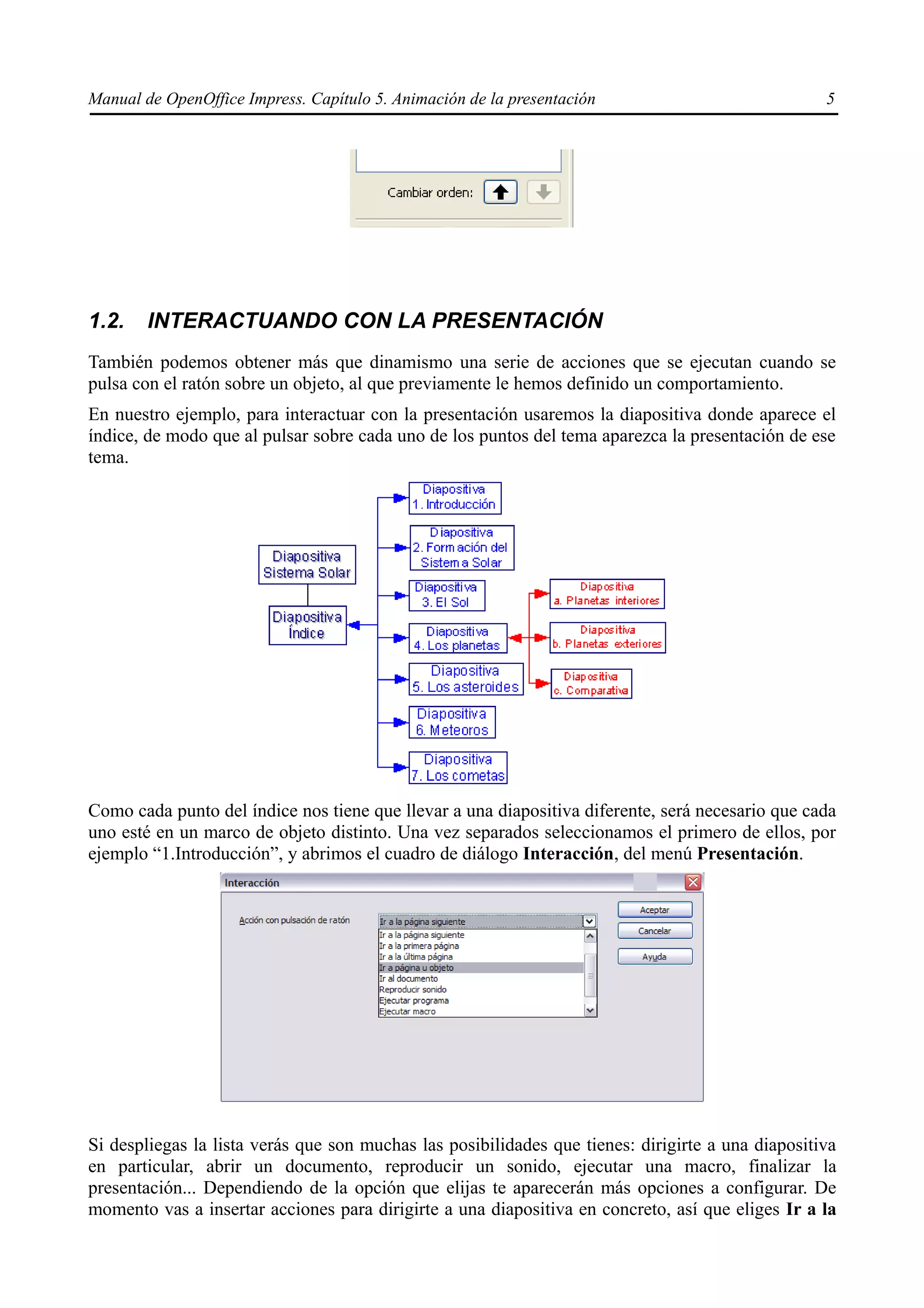 Manual de OpenOffice Impress. Capítulo 5. Animación de la presentación                             5




1.2.    INTERACTUANDO CON LA PRESENTACIÓN
También podemos obtener más que dinamismo una serie de acciones que se ejecutan cuando se
pulsa con el ratón sobre un objeto, al que previamente le hemos definido un comportamiento.
En nuestro ejemplo, para interactuar con la presentación usaremos la diapositiva donde aparece el
índice, de modo que al pulsar sobre cada uno de los puntos del tema aparezca la presentación de ese
tema.




Como cada punto del índice nos tiene que llevar a una diapositiva diferente, será necesario que cada
uno esté en un marco de objeto distinto. Una vez separados seleccionamos el primero de ellos, por
ejemplo “1.Introducción”, y abrimos el cuadro de diálogo Interacción, del menú Presentación.




Si despliegas la lista verás que son muchas las posibilidades que tienes: dirigirte a una diapositiva
en particular, abrir un documento, reproducir un sonido, ejecutar una macro, finalizar la
presentación... Dependiendo de la opción que elijas te aparecerán más opciones a configurar. De
momento vas a insertar acciones para dirigirte a una diapositiva en concreto, así que eliges Ir a la
 