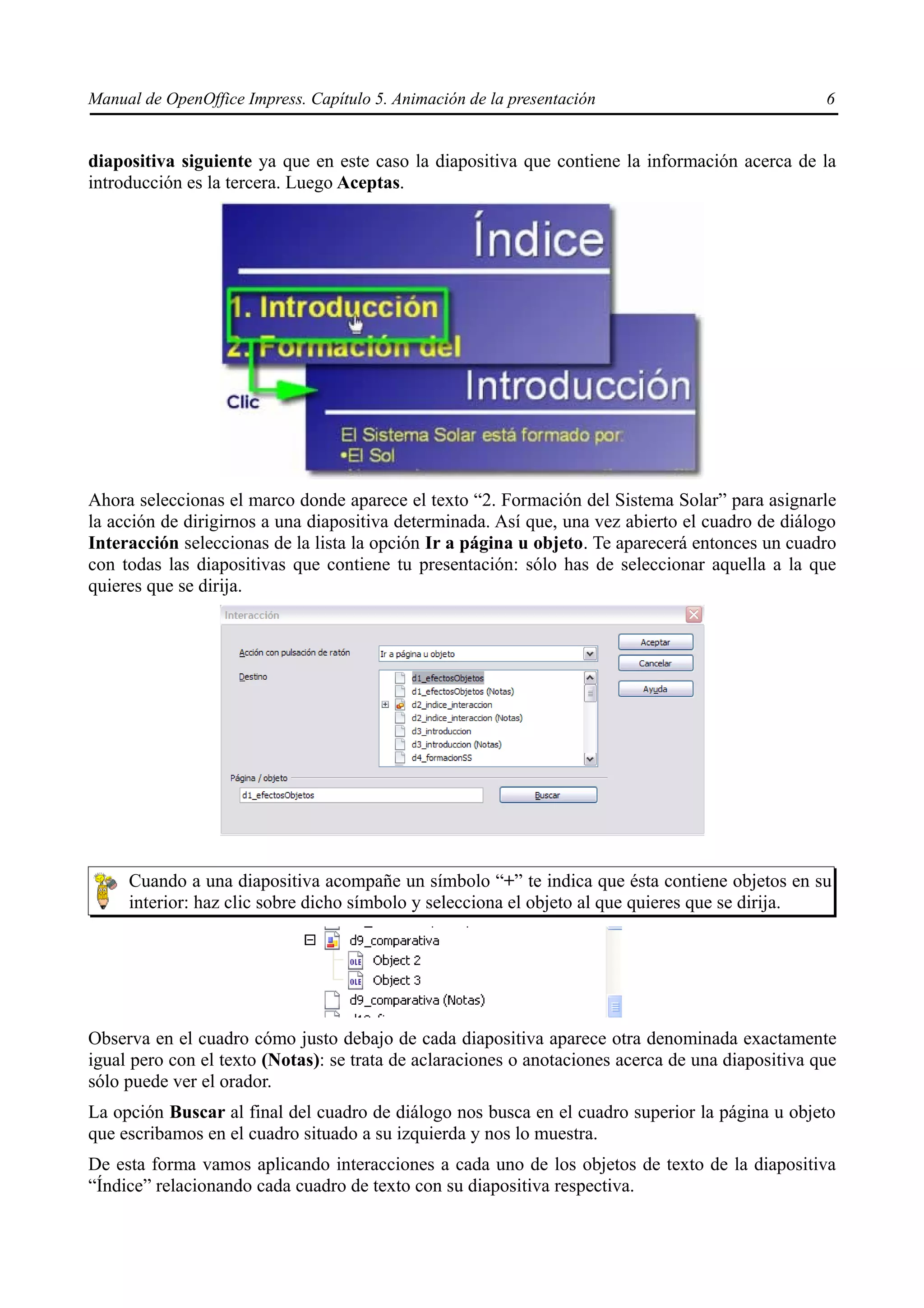 Manual de OpenOffice Impress. Capítulo 5. Animación de la presentación                             6


diapositiva siguiente ya que en este caso la diapositiva que contiene la información acerca de la
introducción es la tercera. Luego Aceptas.




Ahora seleccionas el marco donde aparece el texto “2. Formación del Sistema Solar” para asignarle
la acción de dirigirnos a una diapositiva determinada. Así que, una vez abierto el cuadro de diálogo
Interacción seleccionas de la lista la opción Ir a página u objeto. Te aparecerá entonces un cuadro
con todas las diapositivas que contiene tu presentación: sólo has de seleccionar aquella a la que
quieres que se dirija.




     Cuando a una diapositiva acompañe un símbolo “+” te indica que ésta contiene objetos en su
     interior: haz clic sobre dicho símbolo y selecciona el objeto al que quieres que se dirija.




Observa en el cuadro cómo justo debajo de cada diapositiva aparece otra denominada exactamente
igual pero con el texto (Notas): se trata de aclaraciones o anotaciones acerca de una diapositiva que
sólo puede ver el orador.
La opción Buscar al final del cuadro de diálogo nos busca en el cuadro superior la página u objeto
que escribamos en el cuadro situado a su izquierda y nos lo muestra.
De esta forma vamos aplicando interacciones a cada uno de los objetos de texto de la diapositiva
“Índice” relacionando cada cuadro de texto con su diapositiva respectiva.
 