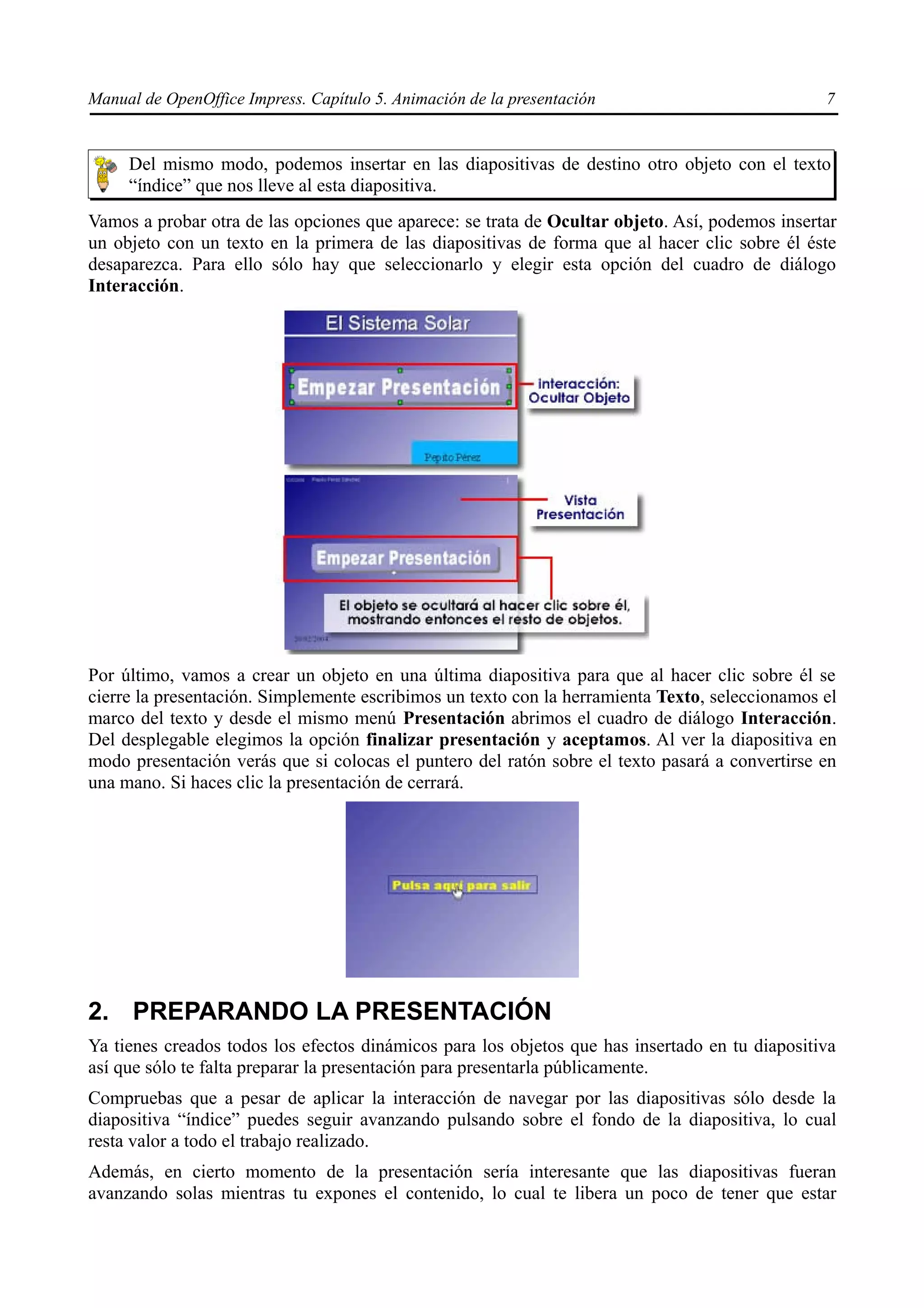 Manual de OpenOffice Impress. Capítulo 5. Animación de la presentación                          7


     Del mismo modo, podemos insertar en las diapositivas de destino otro objeto con el texto
     “índice” que nos lleve al esta diapositiva.
Vamos a probar otra de las opciones que aparece: se trata de Ocultar objeto. Así, podemos insertar
un objeto con un texto en la primera de las diapositivas de forma que al hacer clic sobre él éste
desaparezca. Para ello sólo hay que seleccionarlo y elegir esta opción del cuadro de diálogo
Interacción.




Por último, vamos a crear un objeto en una última diapositiva para que al hacer clic sobre él se
cierre la presentación. Simplemente escribimos un texto con la herramienta Texto, seleccionamos el
marco del texto y desde el mismo menú Presentación abrimos el cuadro de diálogo Interacción.
Del desplegable elegimos la opción finalizar presentación y aceptamos. Al ver la diapositiva en
modo presentación verás que si colocas el puntero del ratón sobre el texto pasará a convertirse en
una mano. Si haces clic la presentación de cerrará.




2. PREPARANDO LA PRESENTACIÓN
Ya tienes creados todos los efectos dinámicos para los objetos que has insertado en tu diapositiva
así que sólo te falta preparar la presentación para presentarla públicamente.
Compruebas que a pesar de aplicar la interacción de navegar por las diapositivas sólo desde la
diapositiva “índice” puedes seguir avanzando pulsando sobre el fondo de la diapositiva, lo cual
resta valor a todo el trabajo realizado.
Además, en cierto momento de la presentación sería interesante que las diapositivas fueran
avanzando solas mientras tu expones el contenido, lo cual te libera un poco de tener que estar
 