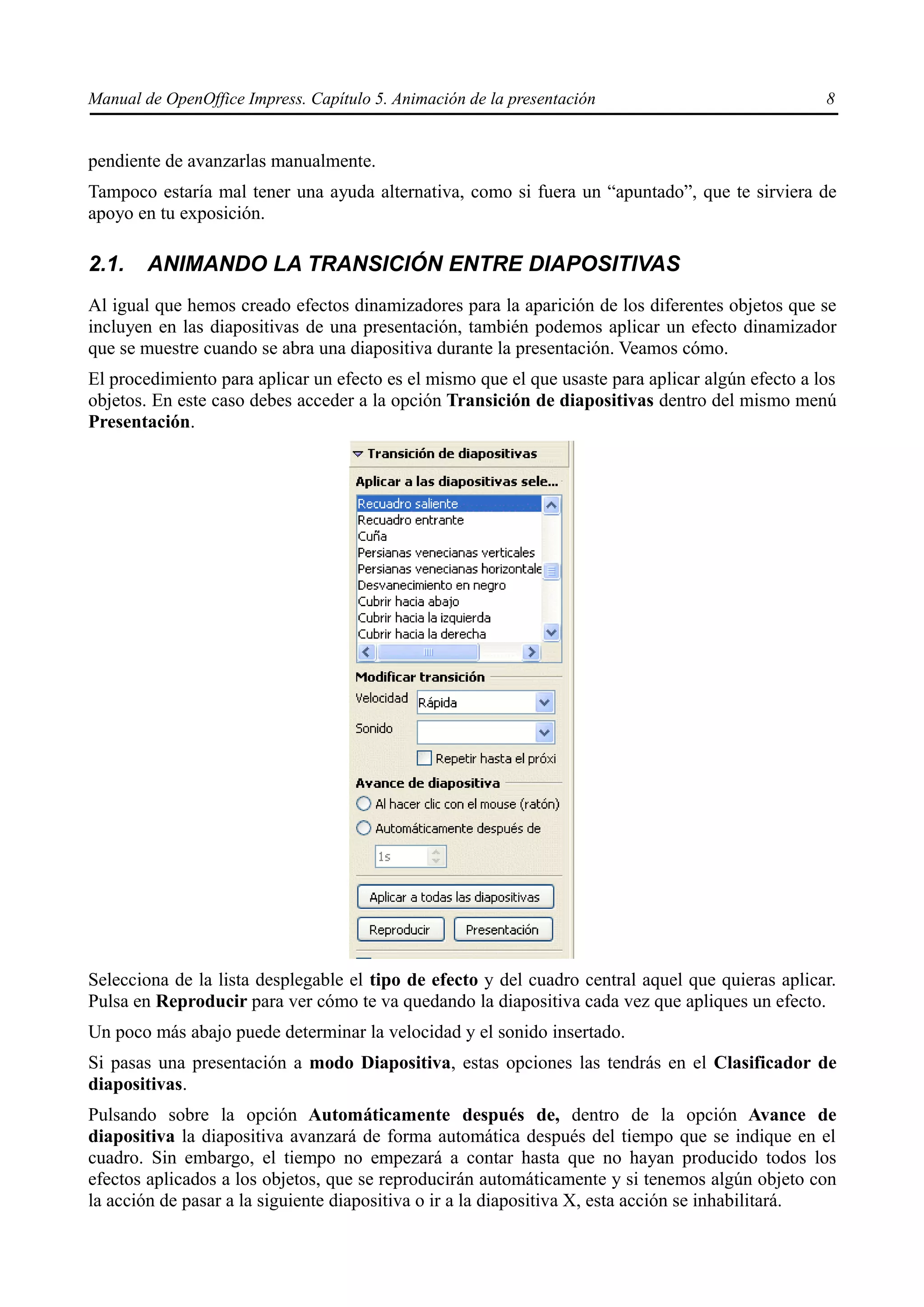 Manual de OpenOffice Impress. Capítulo 5. Animación de la presentación                             8


pendiente de avanzarlas manualmente.
Tampoco estaría mal tener una ayuda alternativa, como si fuera un “apuntado”, que te sirviera de
apoyo en tu exposición.

2.1.    ANIMANDO LA TRANSICIÓN ENTRE DIAPOSITIVAS
Al igual que hemos creado efectos dinamizadores para la aparición de los diferentes objetos que se
incluyen en las diapositivas de una presentación, también podemos aplicar un efecto dinamizador
que se muestre cuando se abra una diapositiva durante la presentación. Veamos cómo.
El procedimiento para aplicar un efecto es el mismo que el que usaste para aplicar algún efecto a los
objetos. En este caso debes acceder a la opción Transición de diapositivas dentro del mismo menú
Presentación.




Selecciona de la lista desplegable el tipo de efecto y del cuadro central aquel que quieras aplicar.
Pulsa en Reproducir para ver cómo te va quedando la diapositiva cada vez que apliques un efecto.
Un poco más abajo puede determinar la velocidad y el sonido insertado.
Si pasas una presentación a modo Diapositiva, estas opciones las tendrás en el Clasificador de
diapositivas.
Pulsando sobre la opción Automáticamente después de, dentro de la opción Avance de
diapositiva la diapositiva avanzará de forma automática después del tiempo que se indique en el
cuadro. Sin embargo, el tiempo no empezará a contar hasta que no hayan producido todos los
efectos aplicados a los objetos, que se reproducirán automáticamente y si tenemos algún objeto con
la acción de pasar a la siguiente diapositiva o ir a la diapositiva X, esta acción se inhabilitará.
 