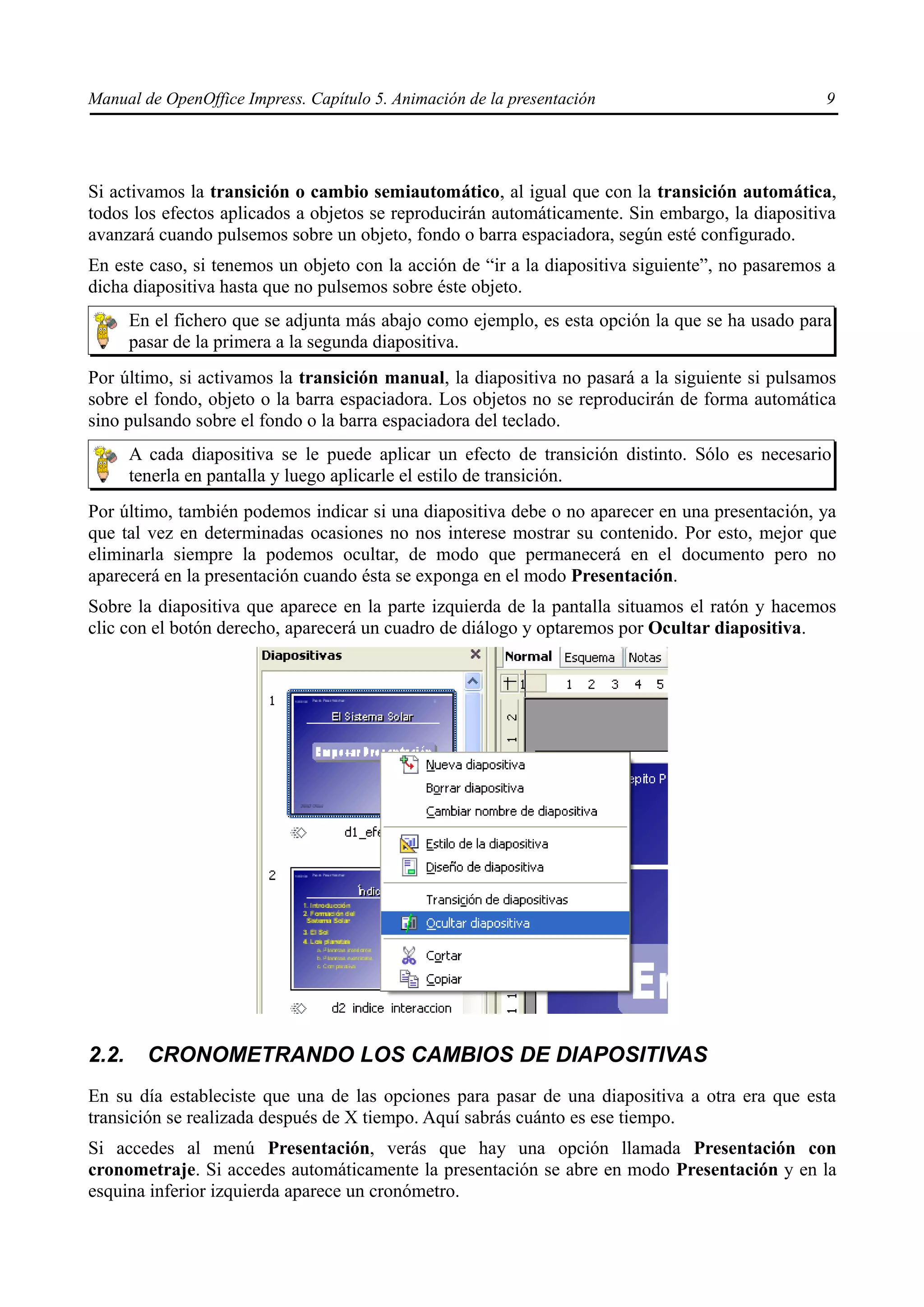 Manual de OpenOffice Impress. Capítulo 5. Animación de la presentación                           9




Si activamos la transición o cambio semiautomático, al igual que con la transición automática,
todos los efectos aplicados a objetos se reproducirán automáticamente. Sin embargo, la diapositiva
avanzará cuando pulsemos sobre un objeto, fondo o barra espaciadora, según esté configurado.
En este caso, si tenemos un objeto con la acción de “ir a la diapositiva siguiente”, no pasaremos a
dicha diapositiva hasta que no pulsemos sobre éste objeto.
       En el fichero que se adjunta más abajo como ejemplo, es esta opción la que se ha usado para
       pasar de la primera a la segunda diapositiva.
Por último, si activamos la transición manual, la diapositiva no pasará a la siguiente si pulsamos
sobre el fondo, objeto o la barra espaciadora. Los objetos no se reproducirán de forma automática
sino pulsando sobre el fondo o la barra espaciadora del teclado.
       A cada diapositiva se le puede aplicar un efecto de transición distinto. Sólo es necesario
       tenerla en pantalla y luego aplicarle el estilo de transición.
Por último, también podemos indicar si una diapositiva debe o no aparecer en una presentación, ya
que tal vez en determinadas ocasiones no nos interese mostrar su contenido. Por esto, mejor que
eliminarla siempre la podemos ocultar, de modo que permanecerá en el documento pero no
aparecerá en la presentación cuando ésta se exponga en el modo Presentación.
Sobre la diapositiva que aparece en la parte izquierda de la pantalla situamos el ratón y hacemos
clic con el botón derecho, aparecerá un cuadro de diálogo y optaremos por Ocultar diapositiva.




2.2.     CRONOMETRANDO LOS CAMBIOS DE DIAPOSITIVAS
En su día estableciste que una de las opciones para pasar de una diapositiva a otra era que esta
transición se realizada después de X tiempo. Aquí sabrás cuánto es ese tiempo.
Si accedes al menú Presentación, verás que hay una opción llamada Presentación con
cronometraje. Si accedes automáticamente la presentación se abre en modo Presentación y en la
esquina inferior izquierda aparece un cronómetro.
 