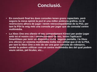 Conclusió.
● En conclusió final les dues consoles tenen grans capacitats, però
segons la meva opinió la ps4 té una millor potència gràfica, no té
restriccions alhora de jugar i tenim retrocompatibilitat de la PS3, per
tant la PS4 la veig més una consola per jugar que de consola/ centre
multimèdia.
● La Xbox One ens ofereix el seu comandament Kinect per poder jugar
amb tot el nostre cos i reconeixement de veu, tenim l'aplicació
SmartGlass per tenir un dispositiu coma segona pantalla, i la Xbox
ens ofereix un sistema multimèdia molta més utilitat que el de la PS4,
per tant la Xbox One a més de ser una gran consola de videojocs,
també la podem utilitzar com un centre multimèdia des del qual podem
veure sèries, pel·lícules, etc...
 