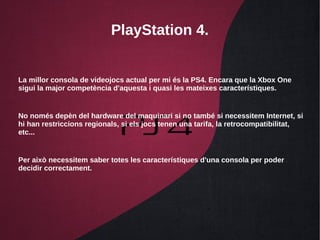 PlayStation 4.
La millor consola de videojocs actual per mi és la PS4. Encara que la Xbox One
sigui la major competència d'aquesta i quasi les mateixes característiques.
No només depèn del hardware del maquinari si no també si necessitem Internet, si
hi han restriccions regionals, si els jocs tenen una tarifa, la retrocompatibilitat,
etc...
Per això necessitem saber totes les característiques d'una consola per poder
decidir correctament.
 