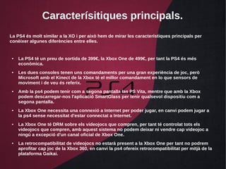 Caracterísitiques principals.
La PS4 és molt similar a la XO i per això hem de mirar les característiques principals per
conèixer algunes diferències entre elles.
● La PS4 té un preu de sortida de 399€, la Xbox One de 499€, per tant la PS4 és més
econòmica.
● Les dues consoles tenen uns comandaments per una gran experiència de joc, però
Microsoft amb el Kinect de la Xbox té el millor comandament en lo que sensors de
moviment i de veu és referix.
● Amb la ps4 podem tenir com a segona pantalla las PS Vita, mentre que amb la Xbox
podem descarregar-nos l'aplicació SmartGlass per tenir qualsevol dispositiu com a
segona pantalla.
● La Xbox One necessita una connexió a Internet per poder jugar, en canvi podem jugar a
la ps4 sense necessitat d'estar connectat a Internet.
● La Xbox One té DRM sobre els videojocs que compren, per tant té controlat tots els
videojocs que compren, amb aquest sistema no podem deixar ni vendre cap videojoc a
ningú a excepció d'un canal oficial de Xbox One.
● La retrocompatibilitat de videojocs no estarà present a la Xbox One per tant no podrem
aprofitar cap joc de la Xbox 360, en canvi la ps4 ofereix retrocompatibilitat per mitjà de la
plataforma Gaikai.
 