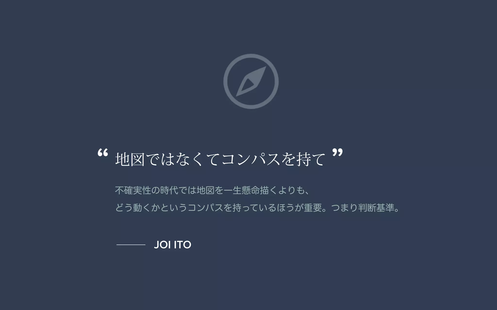 地図ではなくてコンパスを持て
不確実性の時代では地図を一生懸命描くよりも、 
どう動くかというコンパスを持っているほうが重要。つまり判断基準。
“ ”
JOI ITO
 
